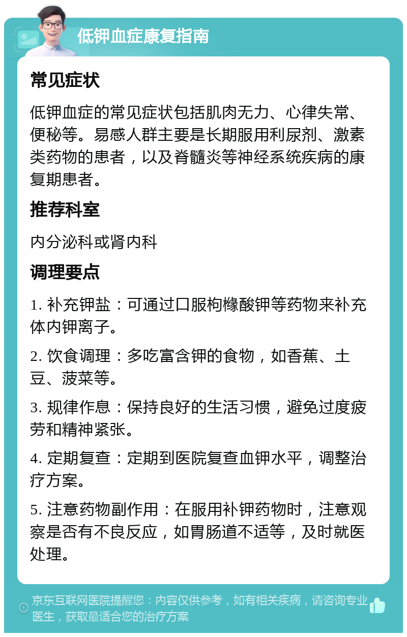 低钾血症康复指南 常见症状 低钾血症的常见症状包括肌肉无力、心律失常、便秘等。易感人群主要是长期服用利尿剂、激素类药物的患者，以及脊髓炎等神经系统疾病的康复期患者。 推荐科室 内分泌科或肾内科 调理要点 1. 补充钾盐：可通过口服枸橼酸钾等药物来补充体内钾离子。 2. 饮食调理：多吃富含钾的食物，如香蕉、土豆、菠菜等。 3. 规律作息：保持良好的生活习惯，避免过度疲劳和精神紧张。 4. 定期复查：定期到医院复查血钾水平，调整治疗方案。 5. 注意药物副作用：在服用补钾药物时，注意观察是否有不良反应，如胃肠道不适等，及时就医处理。