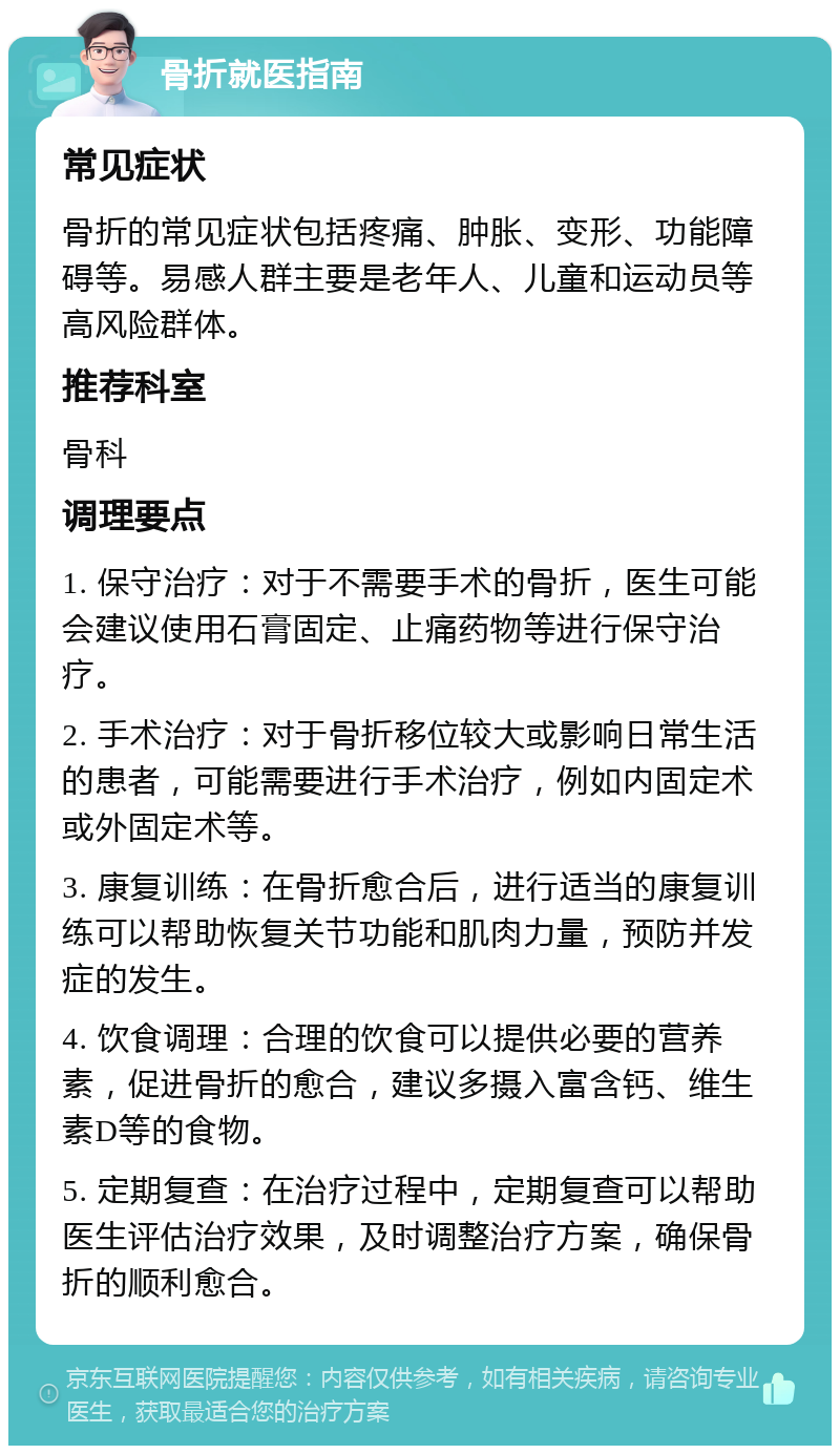 骨折就医指南 常见症状 骨折的常见症状包括疼痛、肿胀、变形、功能障碍等。易感人群主要是老年人、儿童和运动员等高风险群体。 推荐科室 骨科 调理要点 1. 保守治疗：对于不需要手术的骨折，医生可能会建议使用石膏固定、止痛药物等进行保守治疗。 2. 手术治疗：对于骨折移位较大或影响日常生活的患者，可能需要进行手术治疗，例如内固定术或外固定术等。 3. 康复训练：在骨折愈合后，进行适当的康复训练可以帮助恢复关节功能和肌肉力量，预防并发症的发生。 4. 饮食调理：合理的饮食可以提供必要的营养素，促进骨折的愈合，建议多摄入富含钙、维生素D等的食物。 5. 定期复查：在治疗过程中，定期复查可以帮助医生评估治疗效果，及时调整治疗方案，确保骨折的顺利愈合。