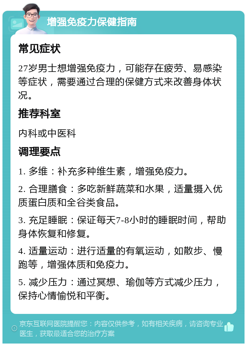 增强免疫力保健指南 常见症状 27岁男士想增强免疫力，可能存在疲劳、易感染等症状，需要通过合理的保健方式来改善身体状况。 推荐科室 内科或中医科 调理要点 1. 多维：补充多种维生素，增强免疫力。 2. 合理膳食：多吃新鲜蔬菜和水果，适量摄入优质蛋白质和全谷类食品。 3. 充足睡眠：保证每天7-8小时的睡眠时间，帮助身体恢复和修复。 4. 适量运动：进行适量的有氧运动，如散步、慢跑等，增强体质和免疫力。 5. 减少压力：通过冥想、瑜伽等方式减少压力，保持心情愉悦和平衡。