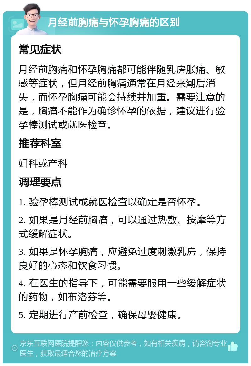 月经前胸痛与怀孕胸痛的区别 常见症状 月经前胸痛和怀孕胸痛都可能伴随乳房胀痛、敏感等症状，但月经前胸痛通常在月经来潮后消失，而怀孕胸痛可能会持续并加重。需要注意的是，胸痛不能作为确诊怀孕的依据，建议进行验孕棒测试或就医检查。 推荐科室 妇科或产科 调理要点 1. 验孕棒测试或就医检查以确定是否怀孕。 2. 如果是月经前胸痛，可以通过热敷、按摩等方式缓解症状。 3. 如果是怀孕胸痛，应避免过度刺激乳房，保持良好的心态和饮食习惯。 4. 在医生的指导下，可能需要服用一些缓解症状的药物，如布洛芬等。 5. 定期进行产前检查，确保母婴健康。