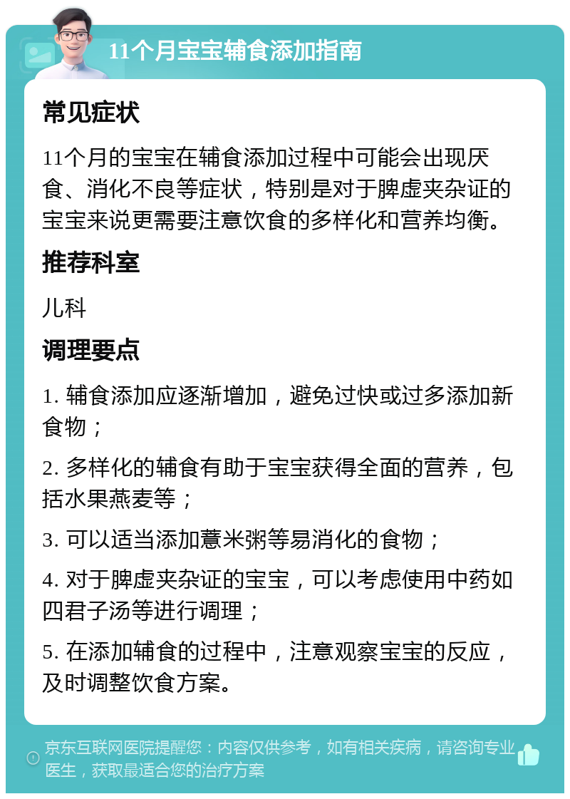 11个月宝宝辅食添加指南 常见症状 11个月的宝宝在辅食添加过程中可能会出现厌食、消化不良等症状，特别是对于脾虚夹杂证的宝宝来说更需要注意饮食的多样化和营养均衡。 推荐科室 儿科 调理要点 1. 辅食添加应逐渐增加，避免过快或过多添加新食物； 2. 多样化的辅食有助于宝宝获得全面的营养，包括水果燕麦等； 3. 可以适当添加薏米粥等易消化的食物； 4. 对于脾虚夹杂证的宝宝，可以考虑使用中药如四君子汤等进行调理； 5. 在添加辅食的过程中，注意观察宝宝的反应，及时调整饮食方案。