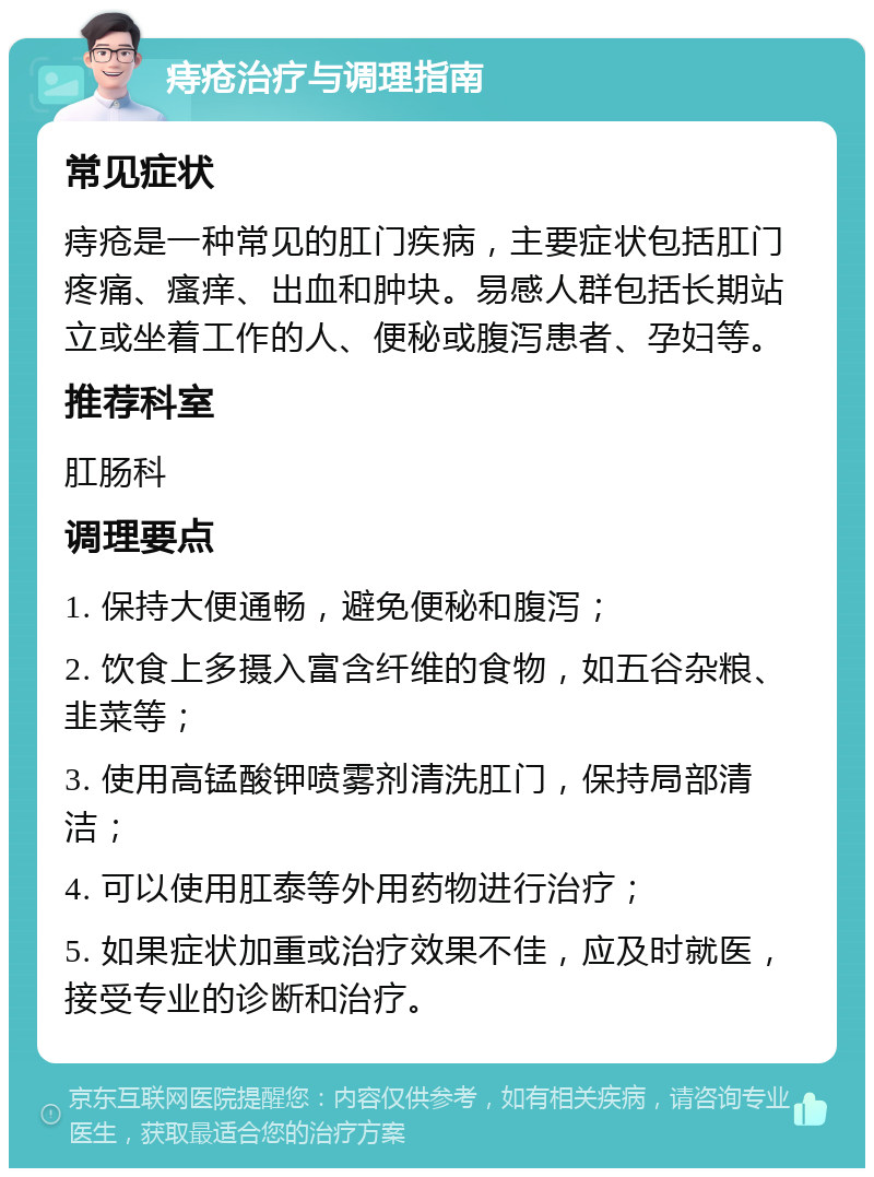 痔疮治疗与调理指南 常见症状 痔疮是一种常见的肛门疾病，主要症状包括肛门疼痛、瘙痒、出血和肿块。易感人群包括长期站立或坐着工作的人、便秘或腹泻患者、孕妇等。 推荐科室 肛肠科 调理要点 1. 保持大便通畅，避免便秘和腹泻； 2. 饮食上多摄入富含纤维的食物，如五谷杂粮、韭菜等； 3. 使用高锰酸钾喷雾剂清洗肛门，保持局部清洁； 4. 可以使用肛泰等外用药物进行治疗； 5. 如果症状加重或治疗效果不佳，应及时就医，接受专业的诊断和治疗。