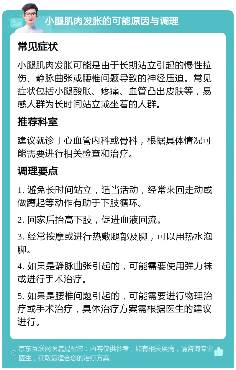 小腿肌肉发胀的可能原因与调理 常见症状 小腿肌肉发胀可能是由于长期站立引起的慢性拉伤、静脉曲张或腰椎问题导致的神经压迫。常见症状包括小腿酸胀、疼痛、血管凸出皮肤等，易感人群为长时间站立或坐着的人群。 推荐科室 建议就诊于心血管内科或骨科，根据具体情况可能需要进行相关检查和治疗。 调理要点 1. 避免长时间站立，适当活动，经常来回走动或做蹲起等动作有助于下肢循环。 2. 回家后抬高下肢，促进血液回流。 3. 经常按摩或进行热敷腿部及脚，可以用热水泡脚。 4. 如果是静脉曲张引起的，可能需要使用弹力袜或进行手术治疗。 5. 如果是腰椎问题引起的，可能需要进行物理治疗或手术治疗，具体治疗方案需根据医生的建议进行。