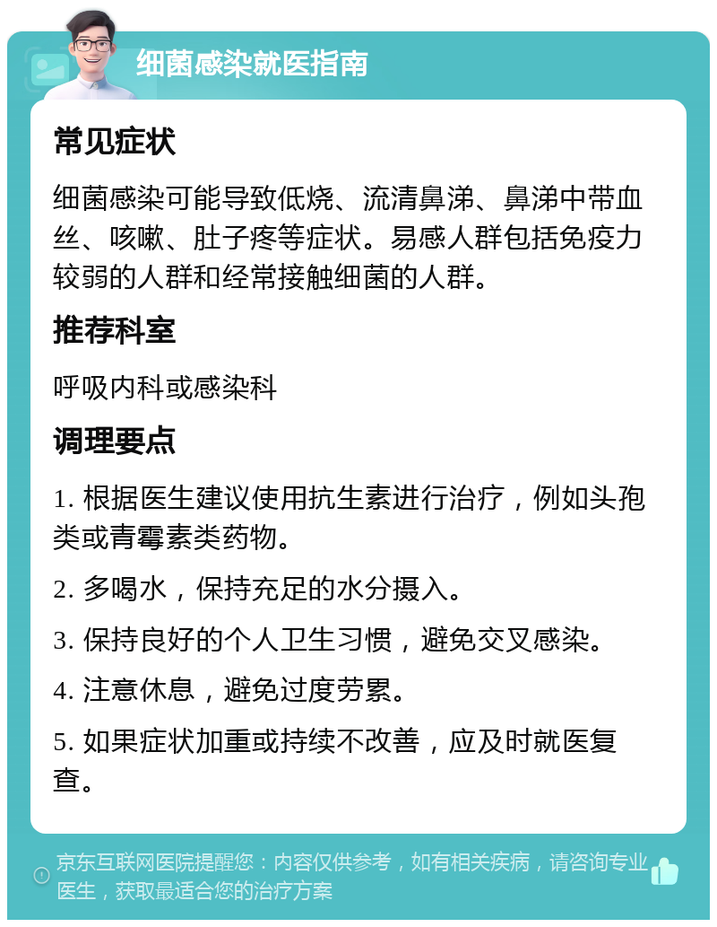 细菌感染就医指南 常见症状 细菌感染可能导致低烧、流清鼻涕、鼻涕中带血丝、咳嗽、肚子疼等症状。易感人群包括免疫力较弱的人群和经常接触细菌的人群。 推荐科室 呼吸内科或感染科 调理要点 1. 根据医生建议使用抗生素进行治疗，例如头孢类或青霉素类药物。 2. 多喝水，保持充足的水分摄入。 3. 保持良好的个人卫生习惯，避免交叉感染。 4. 注意休息，避免过度劳累。 5. 如果症状加重或持续不改善，应及时就医复查。