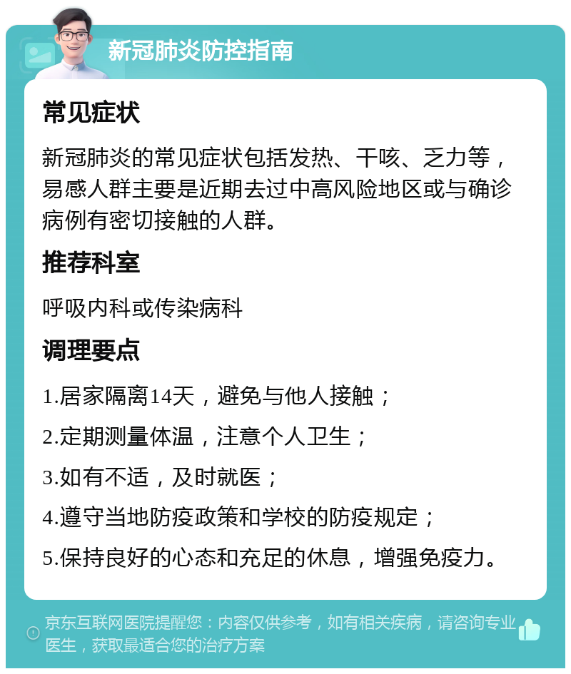 新冠肺炎防控指南 常见症状 新冠肺炎的常见症状包括发热、干咳、乏力等，易感人群主要是近期去过中高风险地区或与确诊病例有密切接触的人群。 推荐科室 呼吸内科或传染病科 调理要点 1.居家隔离14天，避免与他人接触； 2.定期测量体温，注意个人卫生； 3.如有不适，及时就医； 4.遵守当地防疫政策和学校的防疫规定； 5.保持良好的心态和充足的休息，增强免疫力。