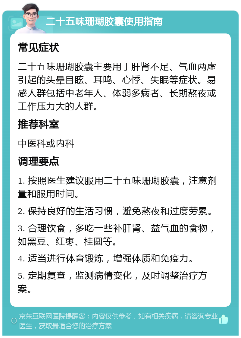 二十五味珊瑚胶囊使用指南 常见症状 二十五味珊瑚胶囊主要用于肝肾不足、气血两虚引起的头晕目眩、耳鸣、心悸、失眠等症状。易感人群包括中老年人、体弱多病者、长期熬夜或工作压力大的人群。 推荐科室 中医科或内科 调理要点 1. 按照医生建议服用二十五味珊瑚胶囊，注意剂量和服用时间。 2. 保持良好的生活习惯，避免熬夜和过度劳累。 3. 合理饮食，多吃一些补肝肾、益气血的食物，如黑豆、红枣、桂圆等。 4. 适当进行体育锻炼，增强体质和免疫力。 5. 定期复查，监测病情变化，及时调整治疗方案。