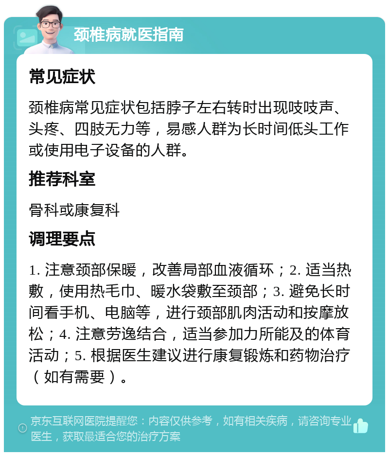 颈椎病就医指南 常见症状 颈椎病常见症状包括脖子左右转时出现吱吱声、头疼、四肢无力等，易感人群为长时间低头工作或使用电子设备的人群。 推荐科室 骨科或康复科 调理要点 1. 注意颈部保暖，改善局部血液循环；2. 适当热敷，使用热毛巾、暖水袋敷至颈部；3. 避免长时间看手机、电脑等，进行颈部肌肉活动和按摩放松；4. 注意劳逸结合，适当参加力所能及的体育活动；5. 根据医生建议进行康复锻炼和药物治疗（如有需要）。