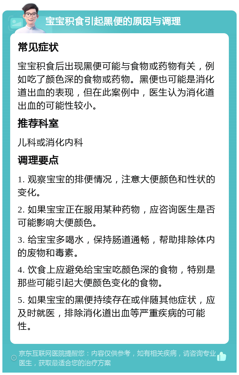 宝宝积食引起黑便的原因与调理 常见症状 宝宝积食后出现黑便可能与食物或药物有关，例如吃了颜色深的食物或药物。黑便也可能是消化道出血的表现，但在此案例中，医生认为消化道出血的可能性较小。 推荐科室 儿科或消化内科 调理要点 1. 观察宝宝的排便情况，注意大便颜色和性状的变化。 2. 如果宝宝正在服用某种药物，应咨询医生是否可能影响大便颜色。 3. 给宝宝多喝水，保持肠道通畅，帮助排除体内的废物和毒素。 4. 饮食上应避免给宝宝吃颜色深的食物，特别是那些可能引起大便颜色变化的食物。 5. 如果宝宝的黑便持续存在或伴随其他症状，应及时就医，排除消化道出血等严重疾病的可能性。