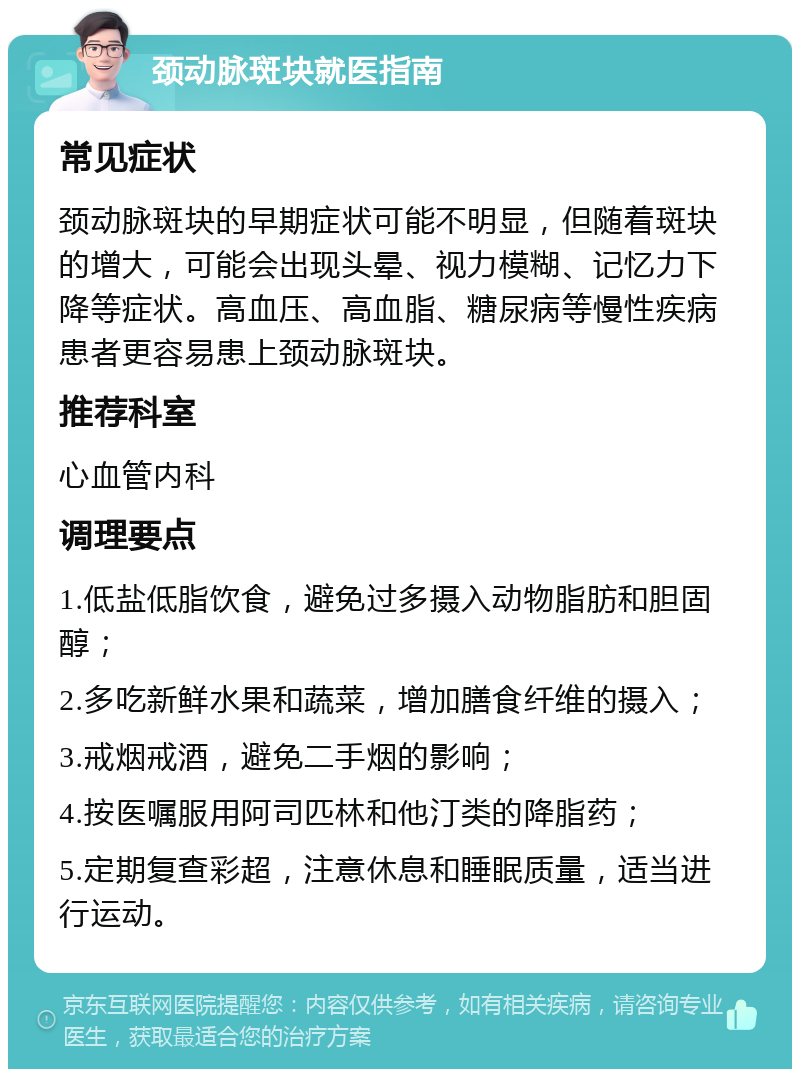 颈动脉斑块就医指南 常见症状 颈动脉斑块的早期症状可能不明显，但随着斑块的增大，可能会出现头晕、视力模糊、记忆力下降等症状。高血压、高血脂、糖尿病等慢性疾病患者更容易患上颈动脉斑块。 推荐科室 心血管内科 调理要点 1.低盐低脂饮食，避免过多摄入动物脂肪和胆固醇； 2.多吃新鲜水果和蔬菜，增加膳食纤维的摄入； 3.戒烟戒酒，避免二手烟的影响； 4.按医嘱服用阿司匹林和他汀类的降脂药； 5.定期复查彩超，注意休息和睡眠质量，适当进行运动。