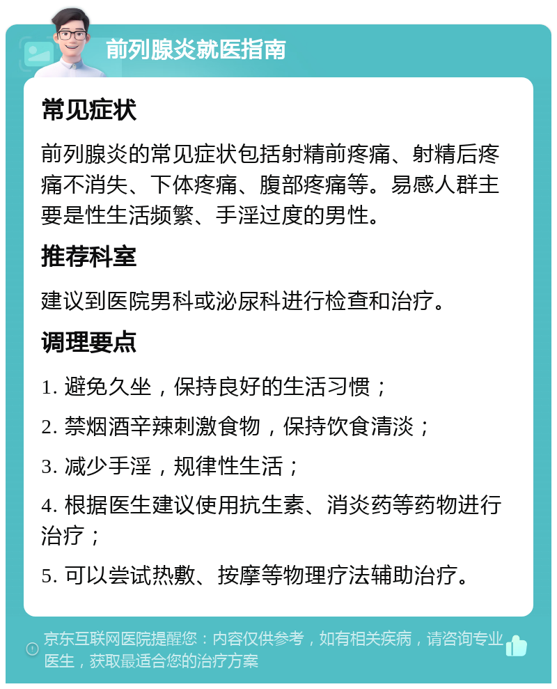 前列腺炎就医指南 常见症状 前列腺炎的常见症状包括射精前疼痛、射精后疼痛不消失、下体疼痛、腹部疼痛等。易感人群主要是性生活频繁、手淫过度的男性。 推荐科室 建议到医院男科或泌尿科进行检查和治疗。 调理要点 1. 避免久坐，保持良好的生活习惯； 2. 禁烟酒辛辣刺激食物，保持饮食清淡； 3. 减少手淫，规律性生活； 4. 根据医生建议使用抗生素、消炎药等药物进行治疗； 5. 可以尝试热敷、按摩等物理疗法辅助治疗。