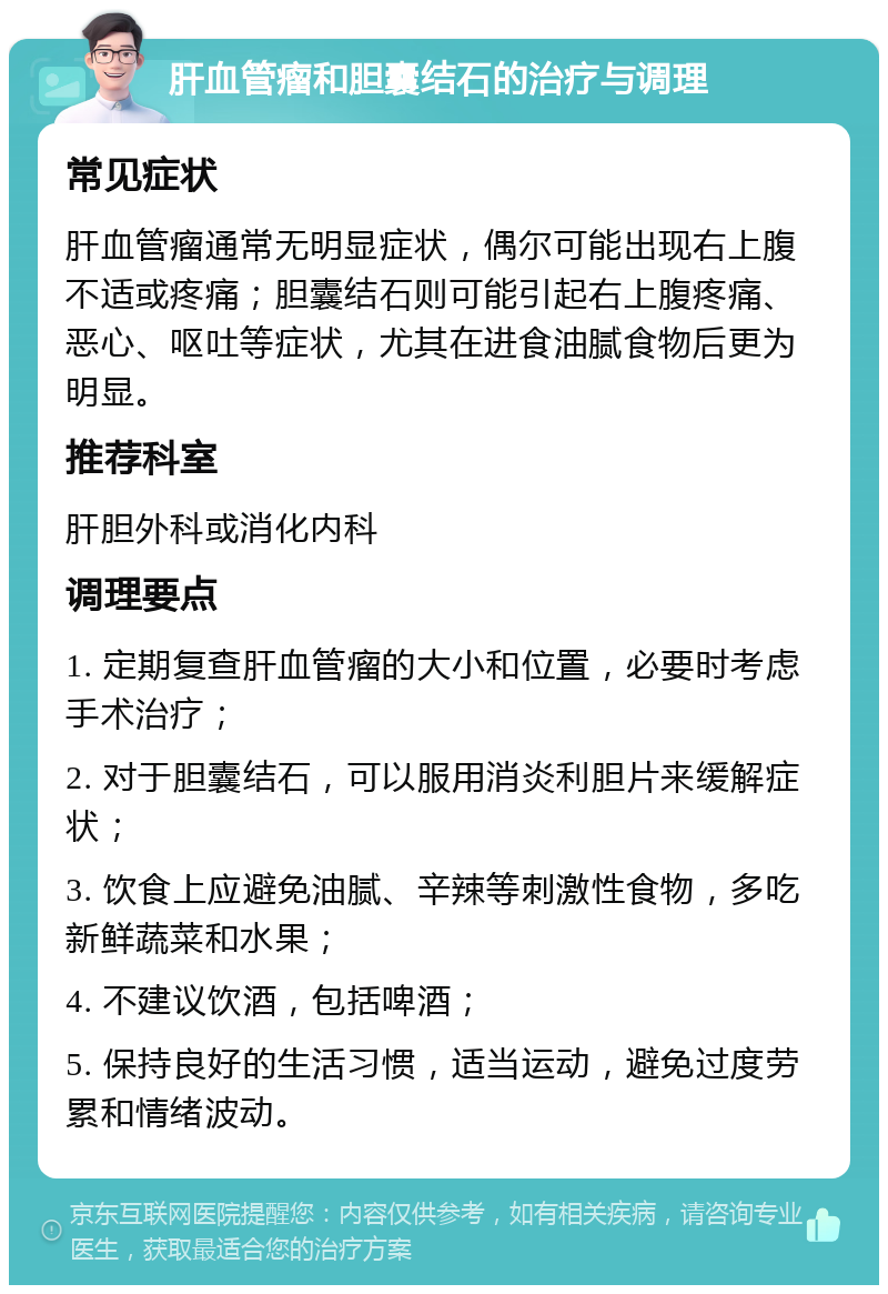 肝血管瘤和胆囊结石的治疗与调理 常见症状 肝血管瘤通常无明显症状，偶尔可能出现右上腹不适或疼痛；胆囊结石则可能引起右上腹疼痛、恶心、呕吐等症状，尤其在进食油腻食物后更为明显。 推荐科室 肝胆外科或消化内科 调理要点 1. 定期复查肝血管瘤的大小和位置，必要时考虑手术治疗； 2. 对于胆囊结石，可以服用消炎利胆片来缓解症状； 3. 饮食上应避免油腻、辛辣等刺激性食物，多吃新鲜蔬菜和水果； 4. 不建议饮酒，包括啤酒； 5. 保持良好的生活习惯，适当运动，避免过度劳累和情绪波动。