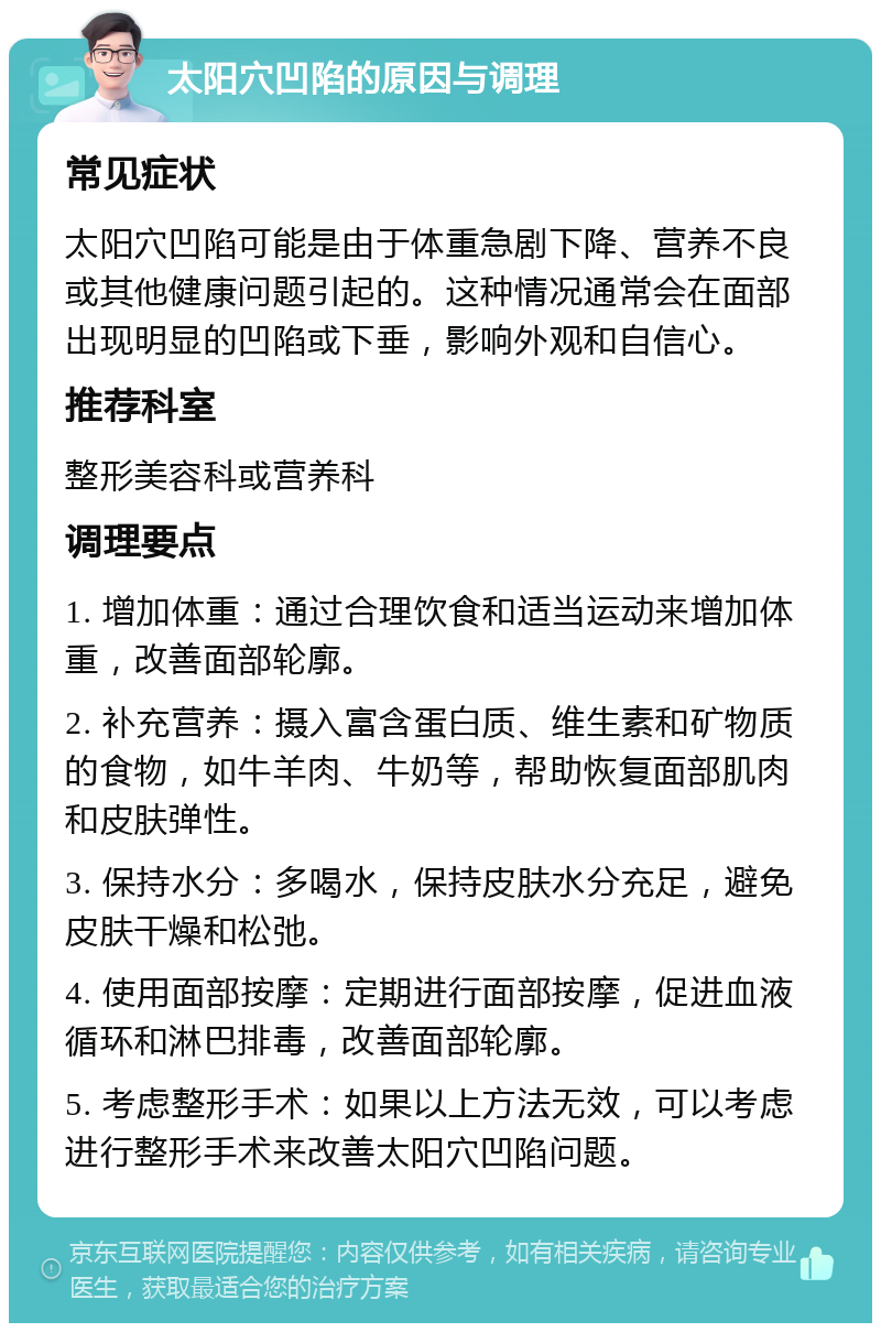 太阳穴凹陷的原因与调理 常见症状 太阳穴凹陷可能是由于体重急剧下降、营养不良或其他健康问题引起的。这种情况通常会在面部出现明显的凹陷或下垂，影响外观和自信心。 推荐科室 整形美容科或营养科 调理要点 1. 增加体重：通过合理饮食和适当运动来增加体重，改善面部轮廓。 2. 补充营养：摄入富含蛋白质、维生素和矿物质的食物，如牛羊肉、牛奶等，帮助恢复面部肌肉和皮肤弹性。 3. 保持水分：多喝水，保持皮肤水分充足，避免皮肤干燥和松弛。 4. 使用面部按摩：定期进行面部按摩，促进血液循环和淋巴排毒，改善面部轮廓。 5. 考虑整形手术：如果以上方法无效，可以考虑进行整形手术来改善太阳穴凹陷问题。