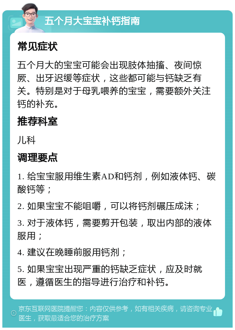 五个月大宝宝补钙指南 常见症状 五个月大的宝宝可能会出现肢体抽搐、夜间惊厥、出牙迟缓等症状，这些都可能与钙缺乏有关。特别是对于母乳喂养的宝宝，需要额外关注钙的补充。 推荐科室 儿科 调理要点 1. 给宝宝服用维生素AD和钙剂，例如液体钙、碳酸钙等； 2. 如果宝宝不能咀嚼，可以将钙剂碾压成沫； 3. 对于液体钙，需要剪开包装，取出内部的液体服用； 4. 建议在晚睡前服用钙剂； 5. 如果宝宝出现严重的钙缺乏症状，应及时就医，遵循医生的指导进行治疗和补钙。