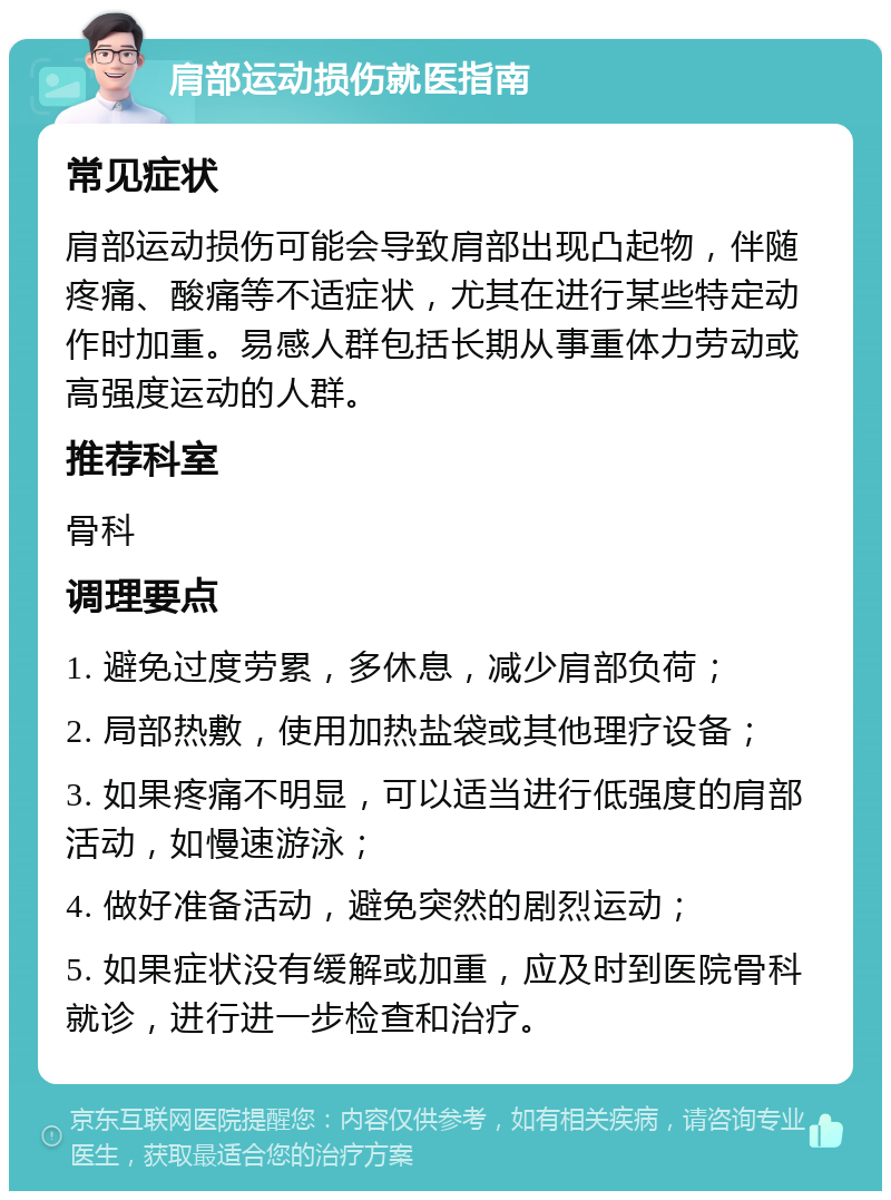 肩部运动损伤就医指南 常见症状 肩部运动损伤可能会导致肩部出现凸起物，伴随疼痛、酸痛等不适症状，尤其在进行某些特定动作时加重。易感人群包括长期从事重体力劳动或高强度运动的人群。 推荐科室 骨科 调理要点 1. 避免过度劳累，多休息，减少肩部负荷； 2. 局部热敷，使用加热盐袋或其他理疗设备； 3. 如果疼痛不明显，可以适当进行低强度的肩部活动，如慢速游泳； 4. 做好准备活动，避免突然的剧烈运动； 5. 如果症状没有缓解或加重，应及时到医院骨科就诊，进行进一步检查和治疗。