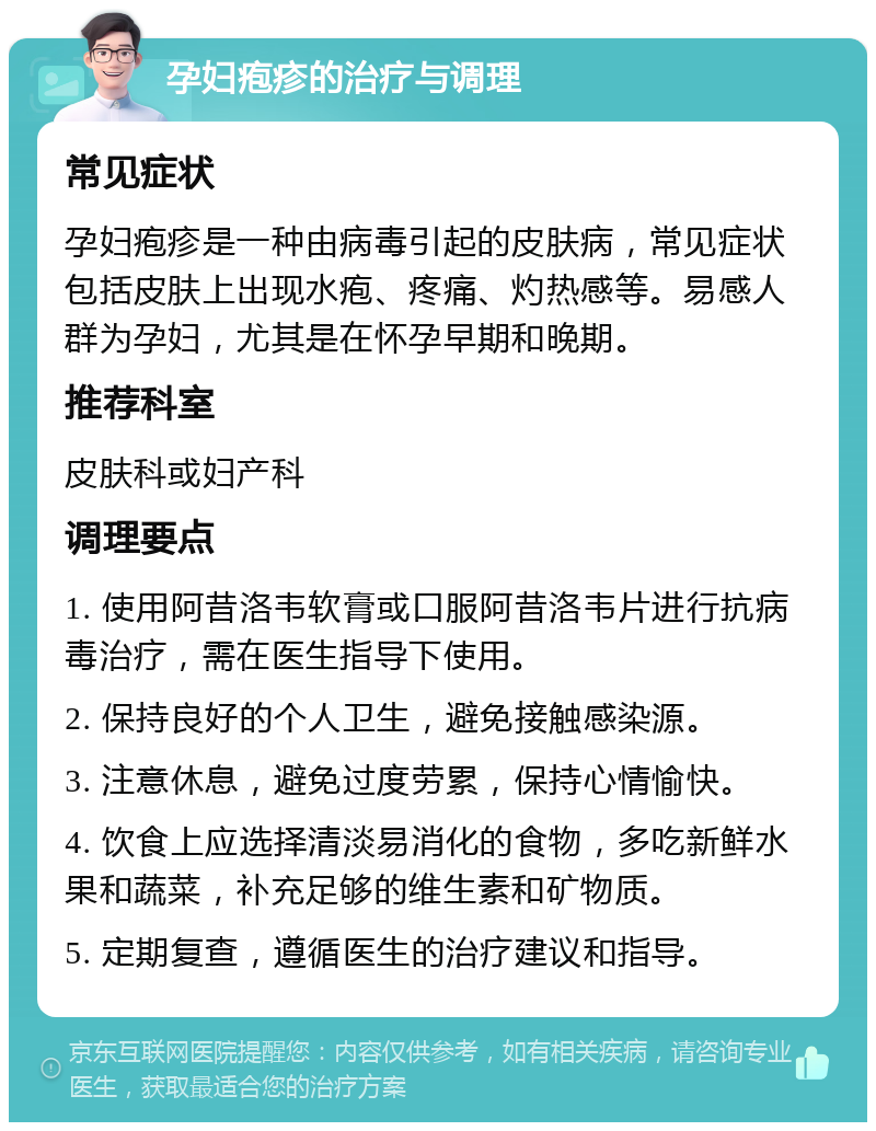 孕妇疱疹的治疗与调理 常见症状 孕妇疱疹是一种由病毒引起的皮肤病，常见症状包括皮肤上出现水疱、疼痛、灼热感等。易感人群为孕妇，尤其是在怀孕早期和晚期。 推荐科室 皮肤科或妇产科 调理要点 1. 使用阿昔洛韦软膏或口服阿昔洛韦片进行抗病毒治疗，需在医生指导下使用。 2. 保持良好的个人卫生，避免接触感染源。 3. 注意休息，避免过度劳累，保持心情愉快。 4. 饮食上应选择清淡易消化的食物，多吃新鲜水果和蔬菜，补充足够的维生素和矿物质。 5. 定期复查，遵循医生的治疗建议和指导。