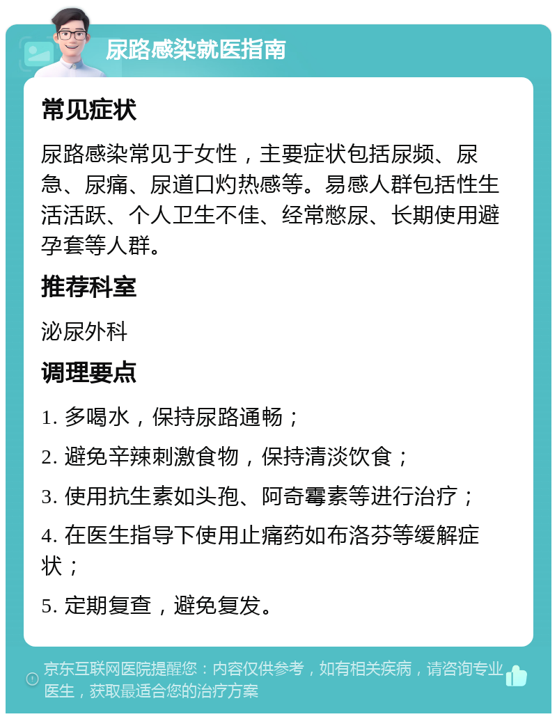 尿路感染就医指南 常见症状 尿路感染常见于女性，主要症状包括尿频、尿急、尿痛、尿道口灼热感等。易感人群包括性生活活跃、个人卫生不佳、经常憋尿、长期使用避孕套等人群。 推荐科室 泌尿外科 调理要点 1. 多喝水，保持尿路通畅； 2. 避免辛辣刺激食物，保持清淡饮食； 3. 使用抗生素如头孢、阿奇霉素等进行治疗； 4. 在医生指导下使用止痛药如布洛芬等缓解症状； 5. 定期复查，避免复发。