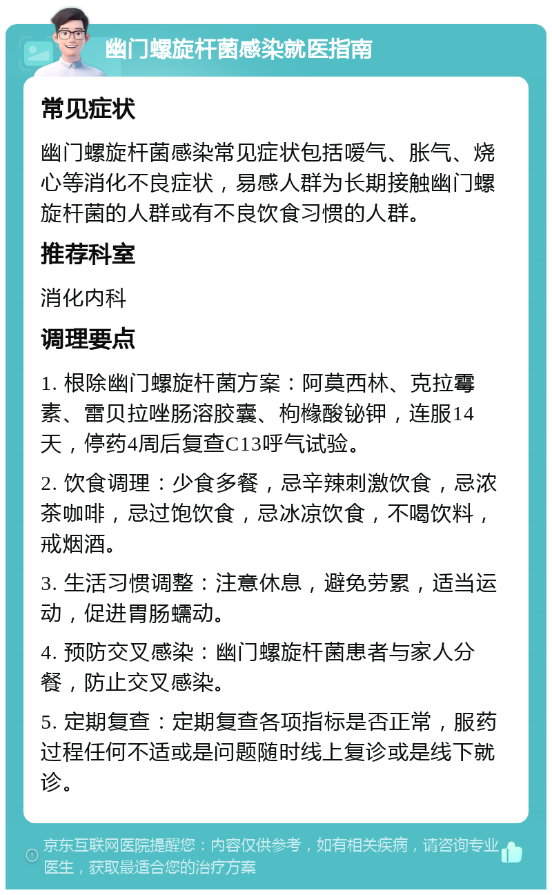 幽门螺旋杆菌感染就医指南 常见症状 幽门螺旋杆菌感染常见症状包括嗳气、胀气、烧心等消化不良症状，易感人群为长期接触幽门螺旋杆菌的人群或有不良饮食习惯的人群。 推荐科室 消化内科 调理要点 1. 根除幽门螺旋杆菌方案：阿莫西林、克拉霉素、雷贝拉唑肠溶胶囊、枸橼酸铋钾，连服14天，停药4周后复查C13呼气试验。 2. 饮食调理：少食多餐，忌辛辣刺激饮食，忌浓茶咖啡，忌过饱饮食，忌冰凉饮食，不喝饮料，戒烟酒。 3. 生活习惯调整：注意休息，避免劳累，适当运动，促进胃肠蠕动。 4. 预防交叉感染：幽门螺旋杆菌患者与家人分餐，防止交叉感染。 5. 定期复查：定期复查各项指标是否正常，服药过程任何不适或是问题随时线上复诊或是线下就诊。