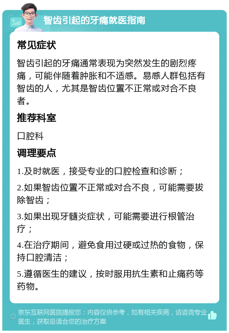 智齿引起的牙痛就医指南 常见症状 智齿引起的牙痛通常表现为突然发生的剧烈疼痛，可能伴随着肿胀和不适感。易感人群包括有智齿的人，尤其是智齿位置不正常或对合不良者。 推荐科室 口腔科 调理要点 1.及时就医，接受专业的口腔检查和诊断； 2.如果智齿位置不正常或对合不良，可能需要拔除智齿； 3.如果出现牙髓炎症状，可能需要进行根管治疗； 4.在治疗期间，避免食用过硬或过热的食物，保持口腔清洁； 5.遵循医生的建议，按时服用抗生素和止痛药等药物。