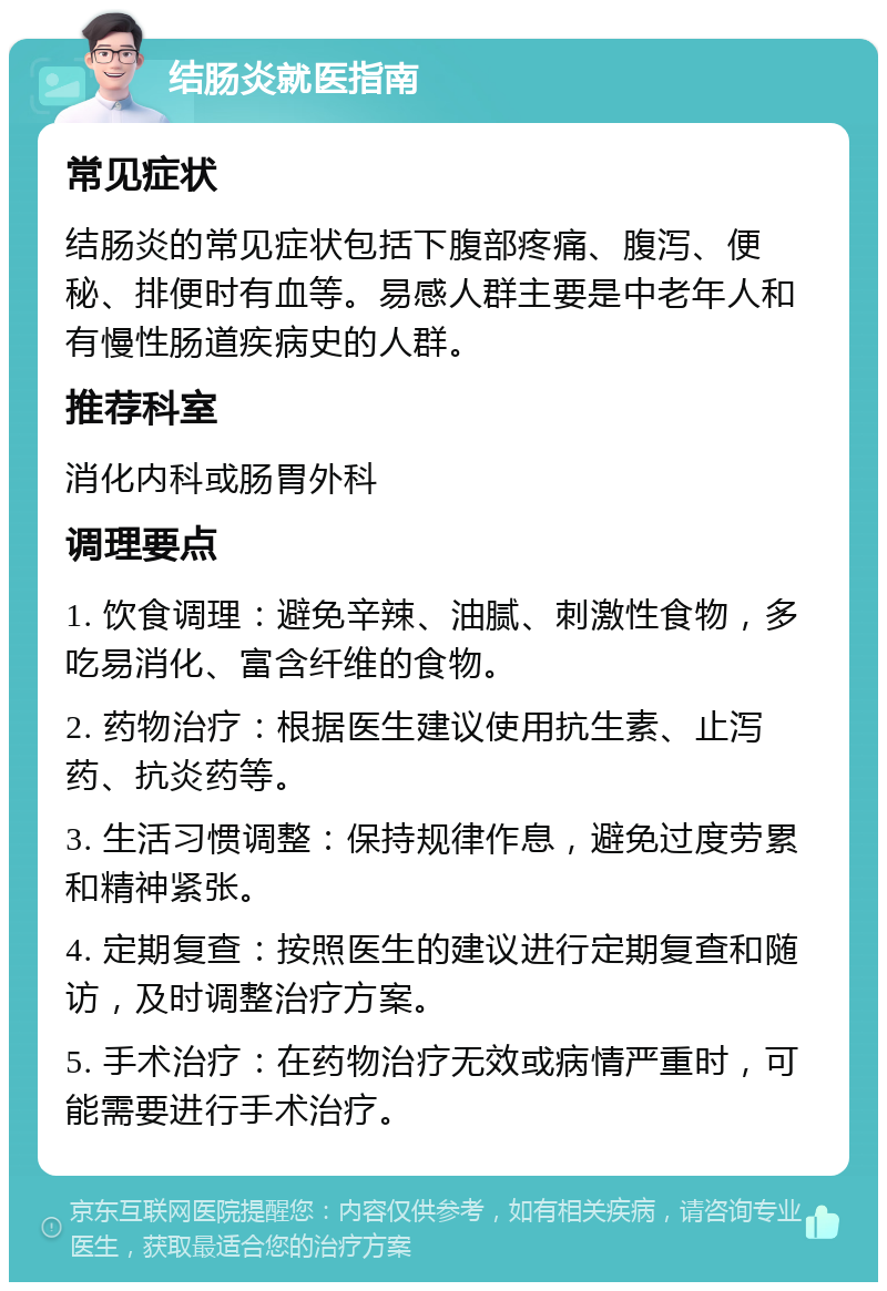 结肠炎就医指南 常见症状 结肠炎的常见症状包括下腹部疼痛、腹泻、便秘、排便时有血等。易感人群主要是中老年人和有慢性肠道疾病史的人群。 推荐科室 消化内科或肠胃外科 调理要点 1. 饮食调理：避免辛辣、油腻、刺激性食物，多吃易消化、富含纤维的食物。 2. 药物治疗：根据医生建议使用抗生素、止泻药、抗炎药等。 3. 生活习惯调整：保持规律作息，避免过度劳累和精神紧张。 4. 定期复查：按照医生的建议进行定期复查和随访，及时调整治疗方案。 5. 手术治疗：在药物治疗无效或病情严重时，可能需要进行手术治疗。