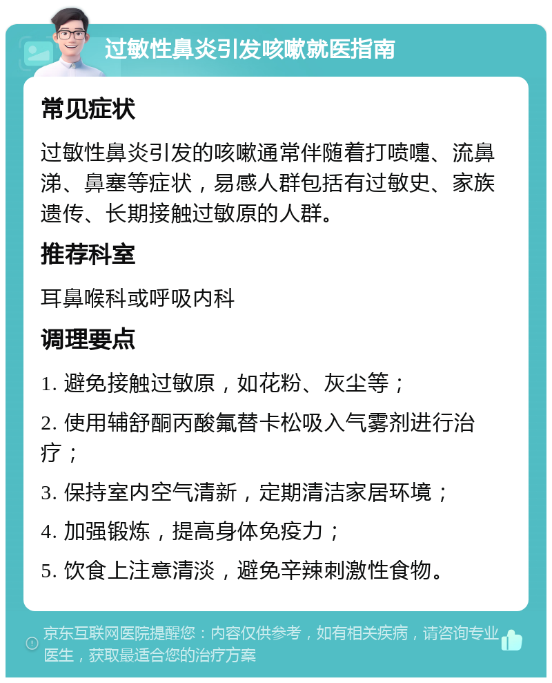 过敏性鼻炎引发咳嗽就医指南 常见症状 过敏性鼻炎引发的咳嗽通常伴随着打喷嚏、流鼻涕、鼻塞等症状，易感人群包括有过敏史、家族遗传、长期接触过敏原的人群。 推荐科室 耳鼻喉科或呼吸内科 调理要点 1. 避免接触过敏原，如花粉、灰尘等； 2. 使用辅舒酮丙酸氟替卡松吸入气雾剂进行治疗； 3. 保持室内空气清新，定期清洁家居环境； 4. 加强锻炼，提高身体免疫力； 5. 饮食上注意清淡，避免辛辣刺激性食物。