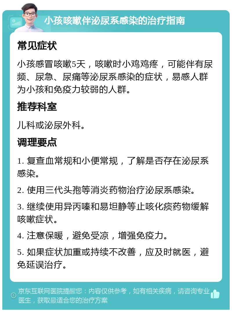 小孩咳嗽伴泌尿系感染的治疗指南 常见症状 小孩感冒咳嗽5天，咳嗽时小鸡鸡疼，可能伴有尿频、尿急、尿痛等泌尿系感染的症状，易感人群为小孩和免疫力较弱的人群。 推荐科室 儿科或泌尿外科。 调理要点 1. 复查血常规和小便常规，了解是否存在泌尿系感染。 2. 使用三代头孢等消炎药物治疗泌尿系感染。 3. 继续使用异丙嗪和易坦静等止咳化痰药物缓解咳嗽症状。 4. 注意保暖，避免受凉，增强免疫力。 5. 如果症状加重或持续不改善，应及时就医，避免延误治疗。