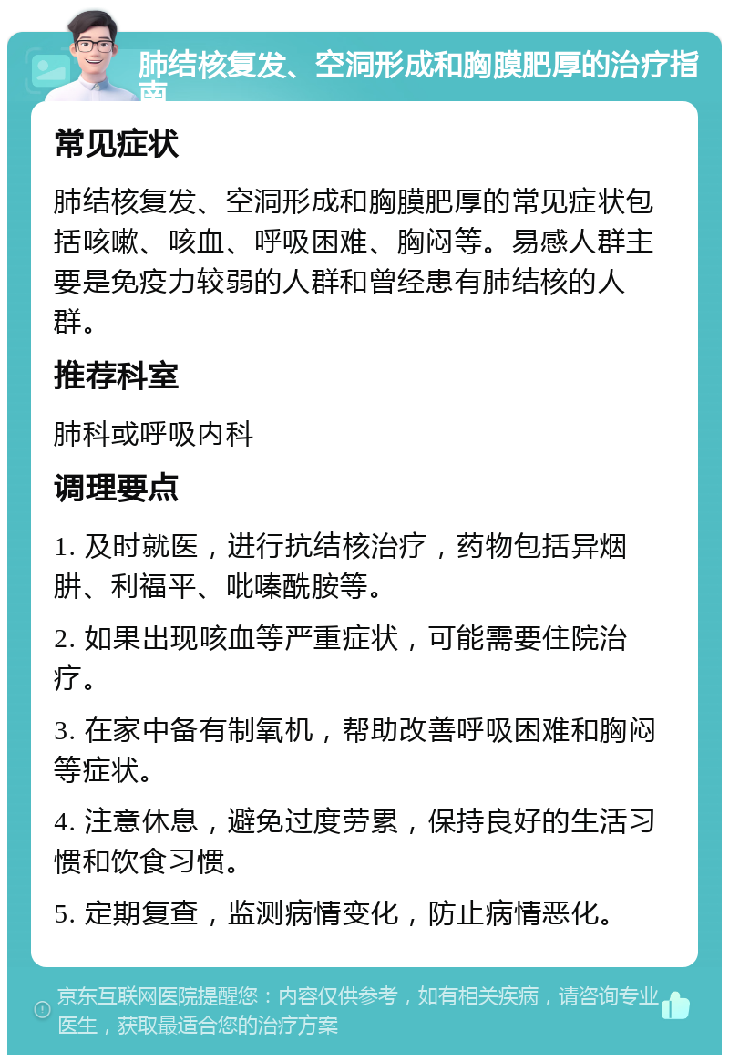 肺结核复发、空洞形成和胸膜肥厚的治疗指南 常见症状 肺结核复发、空洞形成和胸膜肥厚的常见症状包括咳嗽、咳血、呼吸困难、胸闷等。易感人群主要是免疫力较弱的人群和曾经患有肺结核的人群。 推荐科室 肺科或呼吸内科 调理要点 1. 及时就医，进行抗结核治疗，药物包括异烟肼、利福平、吡嗪酰胺等。 2. 如果出现咳血等严重症状，可能需要住院治疗。 3. 在家中备有制氧机，帮助改善呼吸困难和胸闷等症状。 4. 注意休息，避免过度劳累，保持良好的生活习惯和饮食习惯。 5. 定期复查，监测病情变化，防止病情恶化。