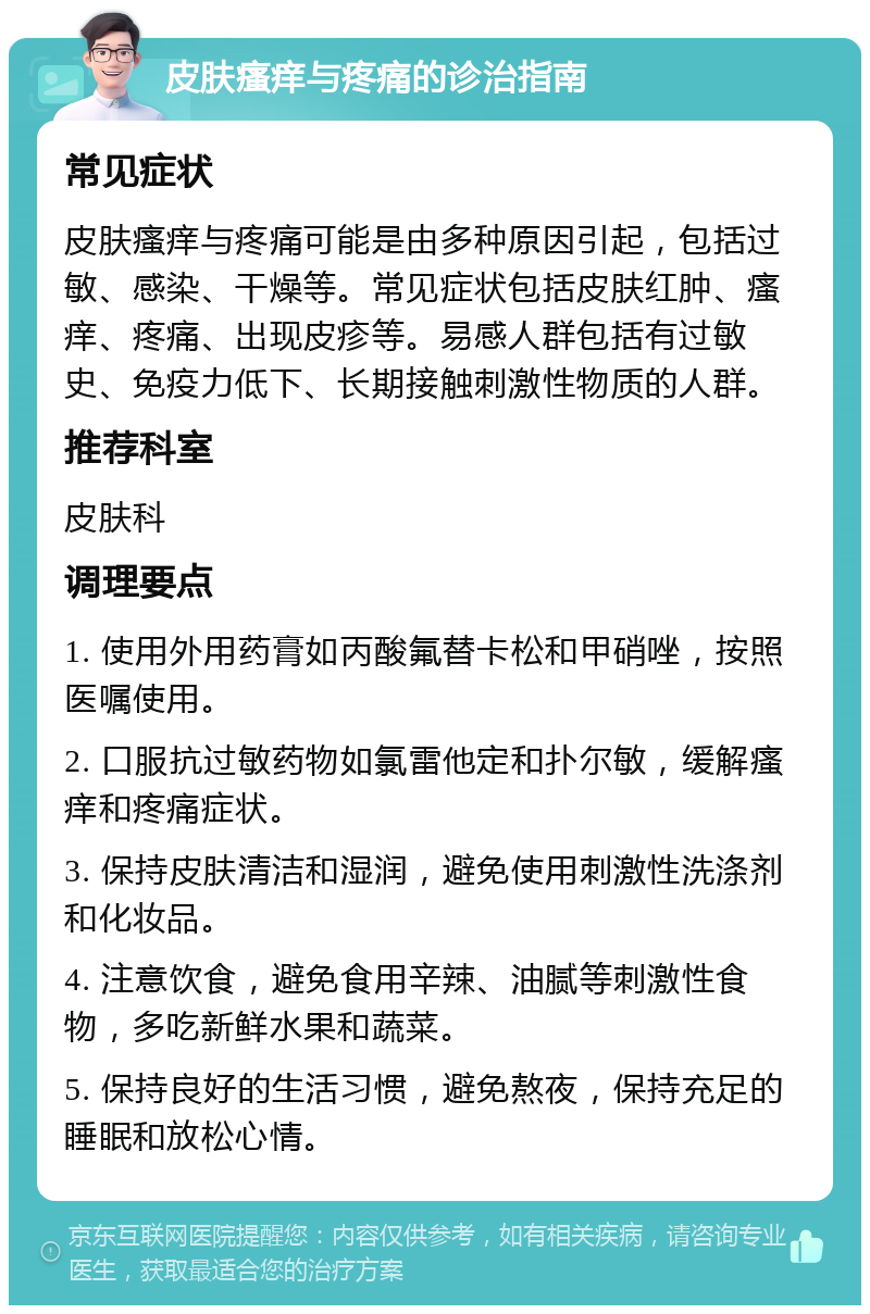 皮肤瘙痒与疼痛的诊治指南 常见症状 皮肤瘙痒与疼痛可能是由多种原因引起，包括过敏、感染、干燥等。常见症状包括皮肤红肿、瘙痒、疼痛、出现皮疹等。易感人群包括有过敏史、免疫力低下、长期接触刺激性物质的人群。 推荐科室 皮肤科 调理要点 1. 使用外用药膏如丙酸氟替卡松和甲硝唑，按照医嘱使用。 2. 口服抗过敏药物如氯雷他定和扑尔敏，缓解瘙痒和疼痛症状。 3. 保持皮肤清洁和湿润，避免使用刺激性洗涤剂和化妆品。 4. 注意饮食，避免食用辛辣、油腻等刺激性食物，多吃新鲜水果和蔬菜。 5. 保持良好的生活习惯，避免熬夜，保持充足的睡眠和放松心情。