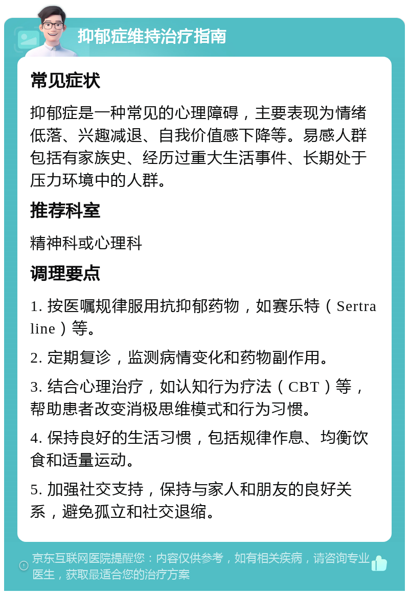 抑郁症维持治疗指南 常见症状 抑郁症是一种常见的心理障碍，主要表现为情绪低落、兴趣减退、自我价值感下降等。易感人群包括有家族史、经历过重大生活事件、长期处于压力环境中的人群。 推荐科室 精神科或心理科 调理要点 1. 按医嘱规律服用抗抑郁药物，如赛乐特（Sertraline）等。 2. 定期复诊，监测病情变化和药物副作用。 3. 结合心理治疗，如认知行为疗法（CBT）等，帮助患者改变消极思维模式和行为习惯。 4. 保持良好的生活习惯，包括规律作息、均衡饮食和适量运动。 5. 加强社交支持，保持与家人和朋友的良好关系，避免孤立和社交退缩。