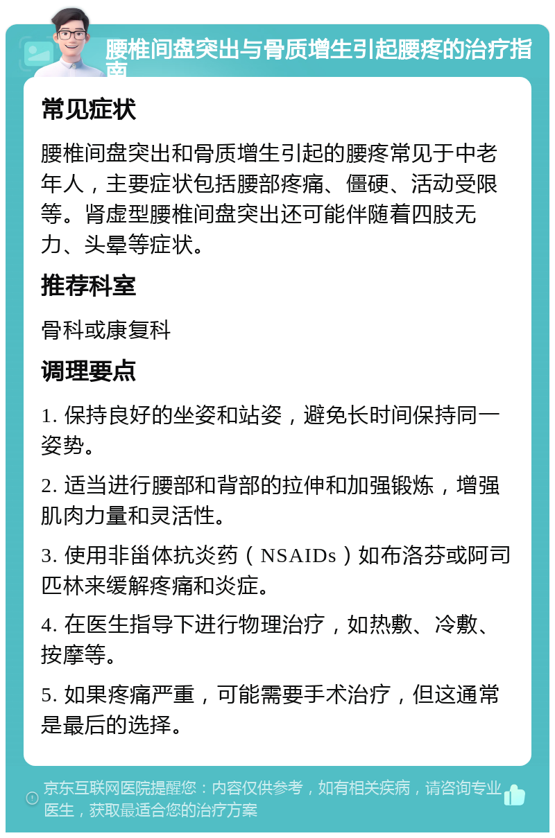 腰椎间盘突出与骨质增生引起腰疼的治疗指南 常见症状 腰椎间盘突出和骨质增生引起的腰疼常见于中老年人，主要症状包括腰部疼痛、僵硬、活动受限等。肾虚型腰椎间盘突出还可能伴随着四肢无力、头晕等症状。 推荐科室 骨科或康复科 调理要点 1. 保持良好的坐姿和站姿，避免长时间保持同一姿势。 2. 适当进行腰部和背部的拉伸和加强锻炼，增强肌肉力量和灵活性。 3. 使用非甾体抗炎药（NSAIDs）如布洛芬或阿司匹林来缓解疼痛和炎症。 4. 在医生指导下进行物理治疗，如热敷、冷敷、按摩等。 5. 如果疼痛严重，可能需要手术治疗，但这通常是最后的选择。