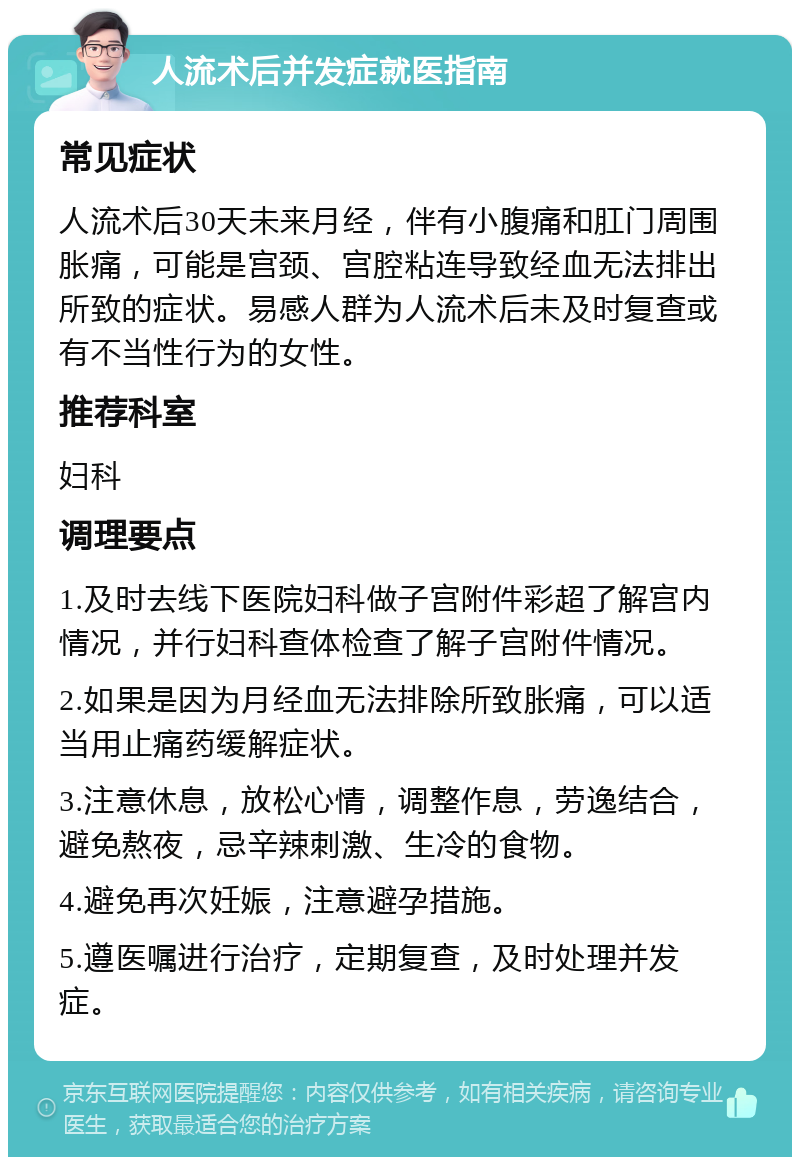 人流术后并发症就医指南 常见症状 人流术后30天未来月经，伴有小腹痛和肛门周围胀痛，可能是宫颈、宫腔粘连导致经血无法排出所致的症状。易感人群为人流术后未及时复查或有不当性行为的女性。 推荐科室 妇科 调理要点 1.及时去线下医院妇科做子宫附件彩超了解宫内情况，并行妇科查体检查了解子宫附件情况。 2.如果是因为月经血无法排除所致胀痛，可以适当用止痛药缓解症状。 3.注意休息，放松心情，调整作息，劳逸结合，避免熬夜，忌辛辣刺激、生冷的食物。 4.避免再次妊娠，注意避孕措施。 5.遵医嘱进行治疗，定期复查，及时处理并发症。