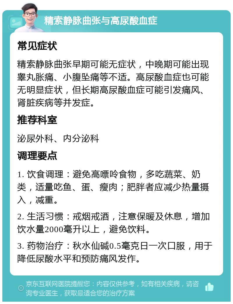 精索静脉曲张与高尿酸血症 常见症状 精索静脉曲张早期可能无症状，中晚期可能出现睾丸胀痛、小腹坠痛等不适。高尿酸血症也可能无明显症状，但长期高尿酸血症可能引发痛风、肾脏疾病等并发症。 推荐科室 泌尿外科、内分泌科 调理要点 1. 饮食调理：避免高嘌呤食物，多吃蔬菜、奶类，适量吃鱼、蛋、瘦肉；肥胖者应减少热量摄入，减重。 2. 生活习惯：戒烟戒酒，注意保暖及休息，增加饮水量2000毫升以上，避免饮料。 3. 药物治疗：秋水仙碱0.5毫克日一次口服，用于降低尿酸水平和预防痛风发作。