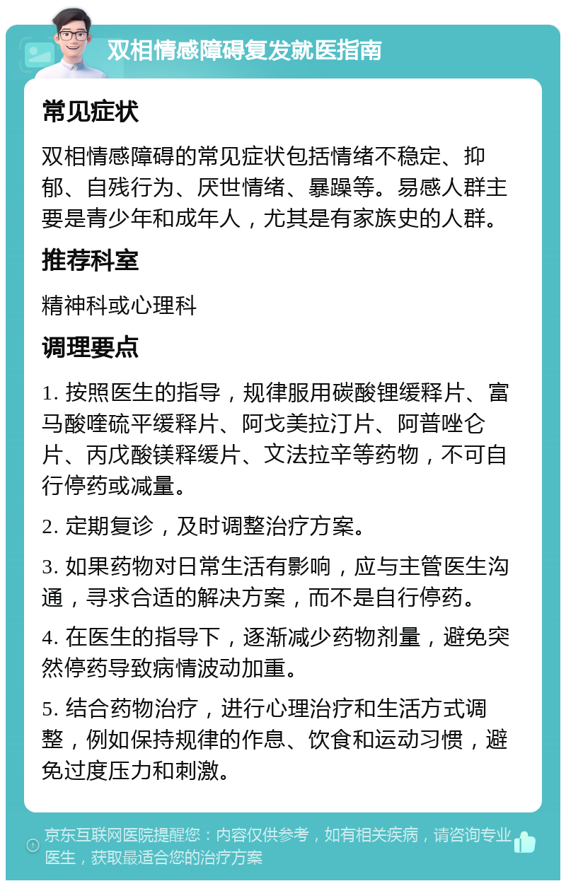 双相情感障碍复发就医指南 常见症状 双相情感障碍的常见症状包括情绪不稳定、抑郁、自残行为、厌世情绪、暴躁等。易感人群主要是青少年和成年人，尤其是有家族史的人群。 推荐科室 精神科或心理科 调理要点 1. 按照医生的指导，规律服用碳酸锂缓释片、富马酸喹硫平缓释片、阿戈美拉汀片、阿普唑仑片、丙戊酸镁释缓片、文法拉辛等药物，不可自行停药或减量。 2. 定期复诊，及时调整治疗方案。 3. 如果药物对日常生活有影响，应与主管医生沟通，寻求合适的解决方案，而不是自行停药。 4. 在医生的指导下，逐渐减少药物剂量，避免突然停药导致病情波动加重。 5. 结合药物治疗，进行心理治疗和生活方式调整，例如保持规律的作息、饮食和运动习惯，避免过度压力和刺激。