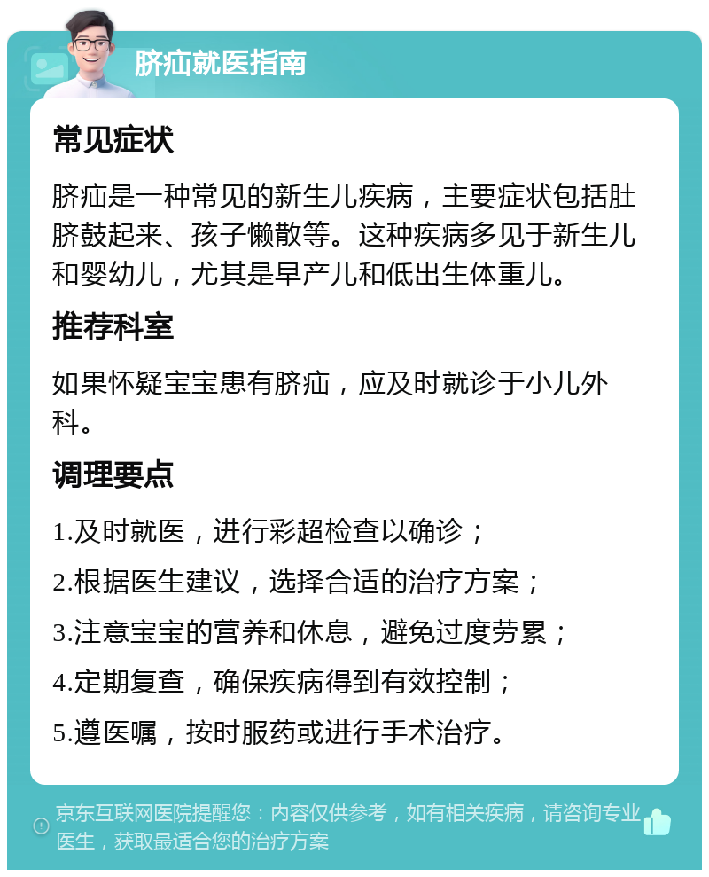 脐疝就医指南 常见症状 脐疝是一种常见的新生儿疾病，主要症状包括肚脐鼓起来、孩子懒散等。这种疾病多见于新生儿和婴幼儿，尤其是早产儿和低出生体重儿。 推荐科室 如果怀疑宝宝患有脐疝，应及时就诊于小儿外科。 调理要点 1.及时就医，进行彩超检查以确诊； 2.根据医生建议，选择合适的治疗方案； 3.注意宝宝的营养和休息，避免过度劳累； 4.定期复查，确保疾病得到有效控制； 5.遵医嘱，按时服药或进行手术治疗。