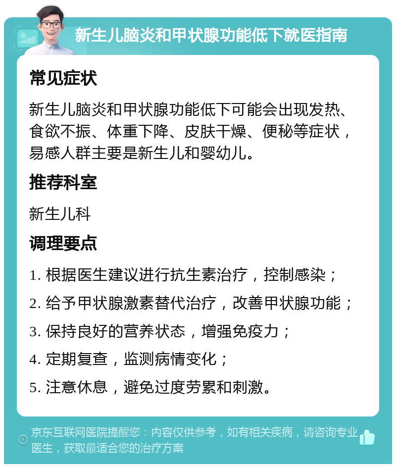 新生儿脑炎和甲状腺功能低下就医指南 常见症状 新生儿脑炎和甲状腺功能低下可能会出现发热、食欲不振、体重下降、皮肤干燥、便秘等症状，易感人群主要是新生儿和婴幼儿。 推荐科室 新生儿科 调理要点 1. 根据医生建议进行抗生素治疗，控制感染； 2. 给予甲状腺激素替代治疗，改善甲状腺功能； 3. 保持良好的营养状态，增强免疫力； 4. 定期复查，监测病情变化； 5. 注意休息，避免过度劳累和刺激。