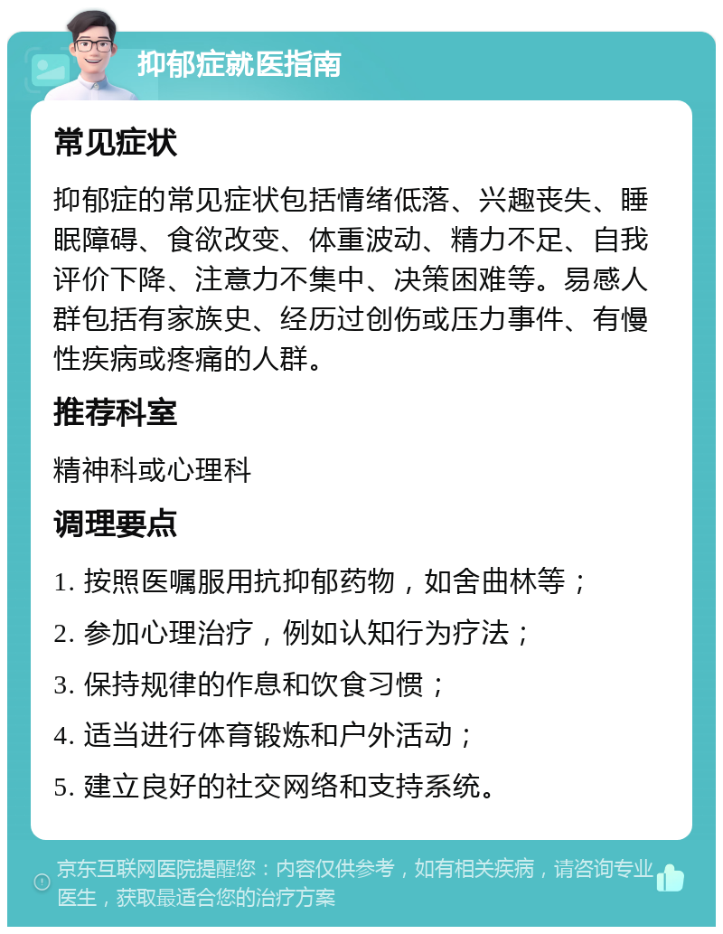 抑郁症就医指南 常见症状 抑郁症的常见症状包括情绪低落、兴趣丧失、睡眠障碍、食欲改变、体重波动、精力不足、自我评价下降、注意力不集中、决策困难等。易感人群包括有家族史、经历过创伤或压力事件、有慢性疾病或疼痛的人群。 推荐科室 精神科或心理科 调理要点 1. 按照医嘱服用抗抑郁药物，如舍曲林等； 2. 参加心理治疗，例如认知行为疗法； 3. 保持规律的作息和饮食习惯； 4. 适当进行体育锻炼和户外活动； 5. 建立良好的社交网络和支持系统。