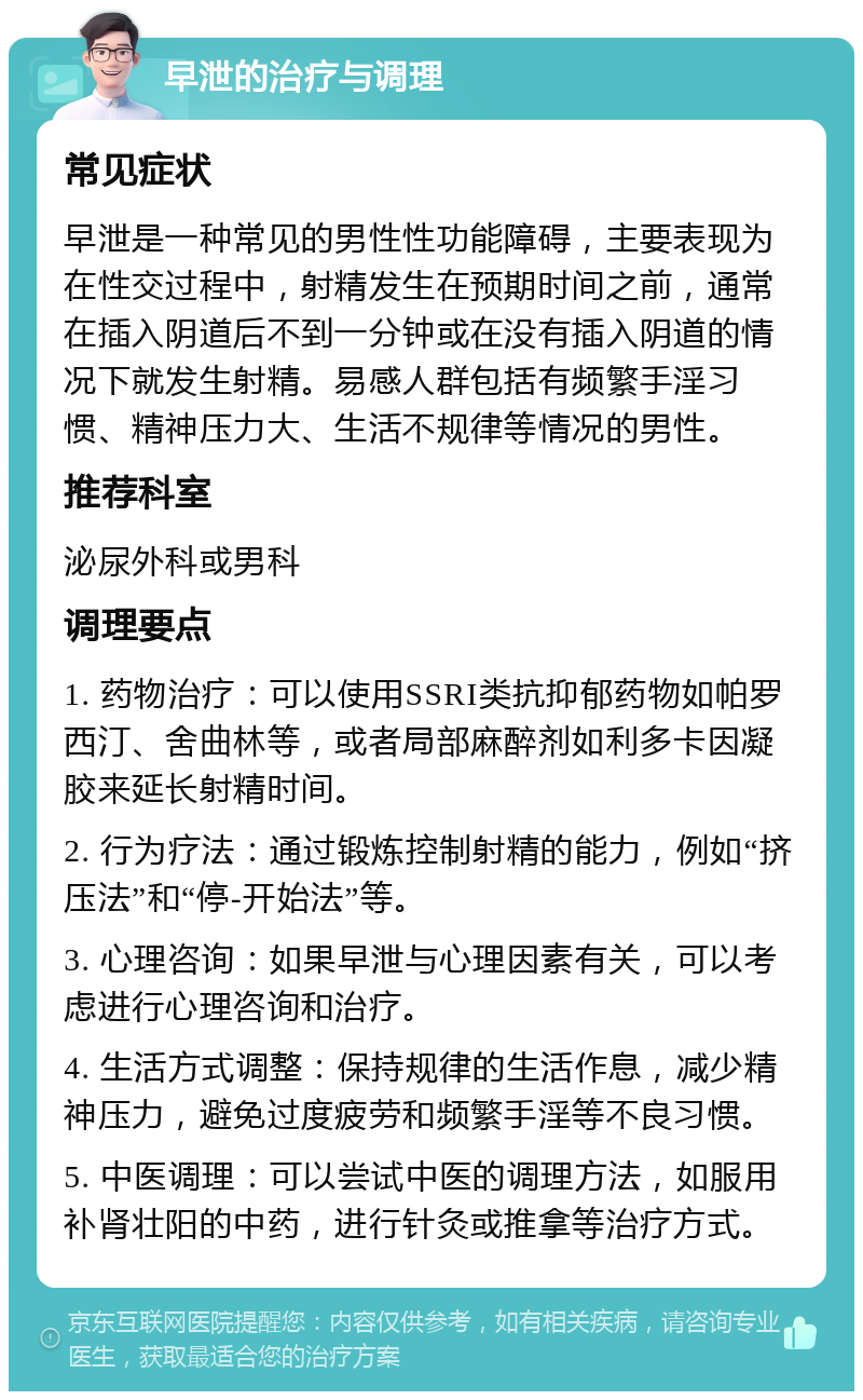 早泄的治疗与调理 常见症状 早泄是一种常见的男性性功能障碍，主要表现为在性交过程中，射精发生在预期时间之前，通常在插入阴道后不到一分钟或在没有插入阴道的情况下就发生射精。易感人群包括有频繁手淫习惯、精神压力大、生活不规律等情况的男性。 推荐科室 泌尿外科或男科 调理要点 1. 药物治疗：可以使用SSRI类抗抑郁药物如帕罗西汀、舍曲林等，或者局部麻醉剂如利多卡因凝胶来延长射精时间。 2. 行为疗法：通过锻炼控制射精的能力，例如“挤压法”和“停-开始法”等。 3. 心理咨询：如果早泄与心理因素有关，可以考虑进行心理咨询和治疗。 4. 生活方式调整：保持规律的生活作息，减少精神压力，避免过度疲劳和频繁手淫等不良习惯。 5. 中医调理：可以尝试中医的调理方法，如服用补肾壮阳的中药，进行针灸或推拿等治疗方式。