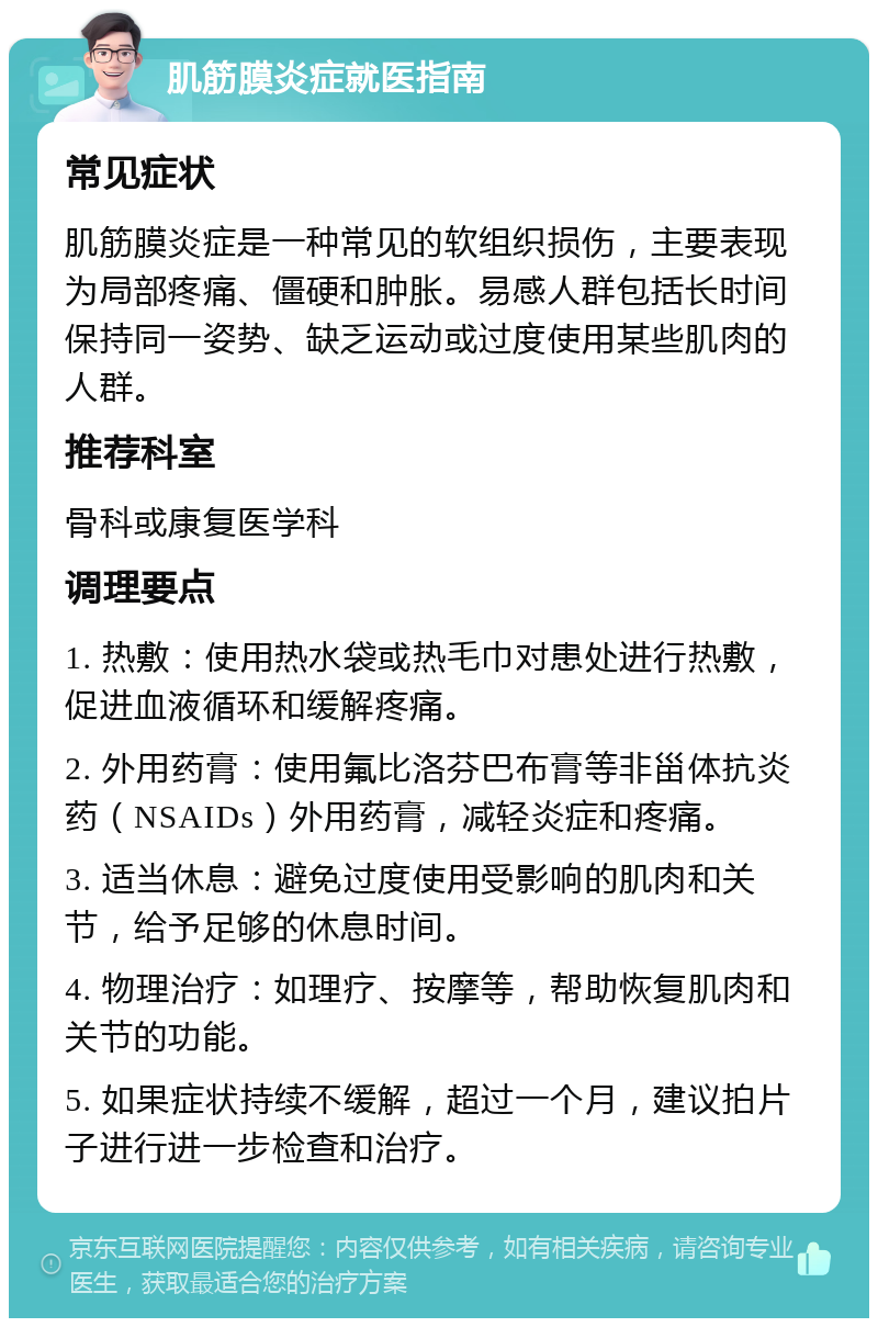 肌筋膜炎症就医指南 常见症状 肌筋膜炎症是一种常见的软组织损伤，主要表现为局部疼痛、僵硬和肿胀。易感人群包括长时间保持同一姿势、缺乏运动或过度使用某些肌肉的人群。 推荐科室 骨科或康复医学科 调理要点 1. 热敷：使用热水袋或热毛巾对患处进行热敷，促进血液循环和缓解疼痛。 2. 外用药膏：使用氟比洛芬巴布膏等非甾体抗炎药（NSAIDs）外用药膏，减轻炎症和疼痛。 3. 适当休息：避免过度使用受影响的肌肉和关节，给予足够的休息时间。 4. 物理治疗：如理疗、按摩等，帮助恢复肌肉和关节的功能。 5. 如果症状持续不缓解，超过一个月，建议拍片子进行进一步检查和治疗。