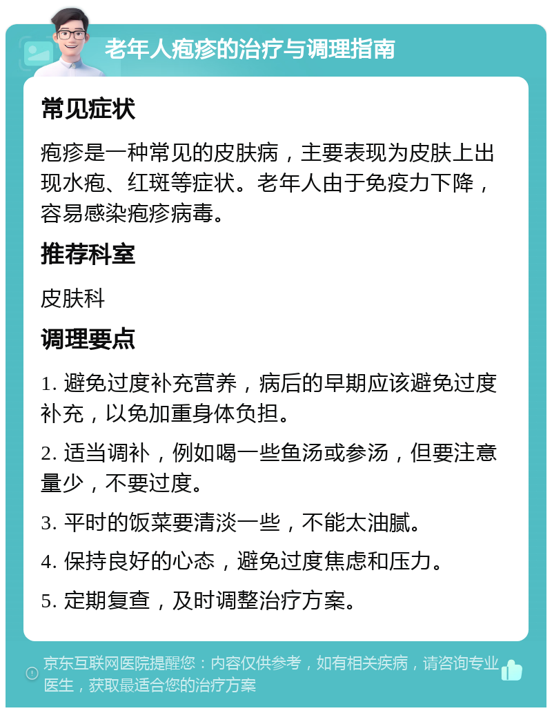 老年人疱疹的治疗与调理指南 常见症状 疱疹是一种常见的皮肤病，主要表现为皮肤上出现水疱、红斑等症状。老年人由于免疫力下降，容易感染疱疹病毒。 推荐科室 皮肤科 调理要点 1. 避免过度补充营养，病后的早期应该避免过度补充，以免加重身体负担。 2. 适当调补，例如喝一些鱼汤或参汤，但要注意量少，不要过度。 3. 平时的饭菜要清淡一些，不能太油腻。 4. 保持良好的心态，避免过度焦虑和压力。 5. 定期复查，及时调整治疗方案。