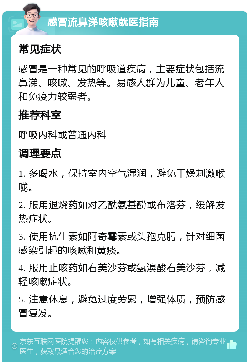 感冒流鼻涕咳嗽就医指南 常见症状 感冒是一种常见的呼吸道疾病，主要症状包括流鼻涕、咳嗽、发热等。易感人群为儿童、老年人和免疫力较弱者。 推荐科室 呼吸内科或普通内科 调理要点 1. 多喝水，保持室内空气湿润，避免干燥刺激喉咙。 2. 服用退烧药如对乙酰氨基酚或布洛芬，缓解发热症状。 3. 使用抗生素如阿奇霉素或头孢克肟，针对细菌感染引起的咳嗽和黄痰。 4. 服用止咳药如右美沙芬或氢溴酸右美沙芬，减轻咳嗽症状。 5. 注意休息，避免过度劳累，增强体质，预防感冒复发。