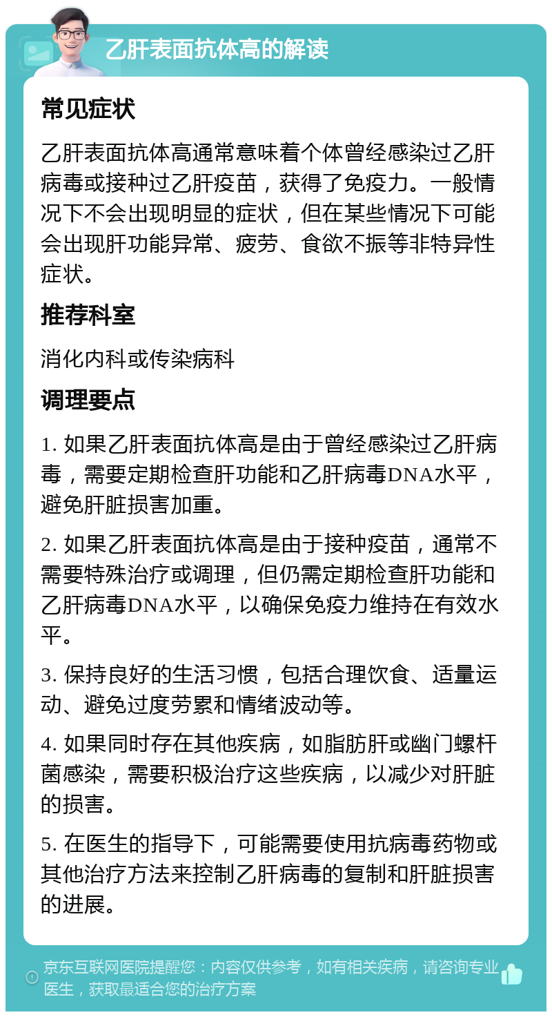 乙肝表面抗体高的解读 常见症状 乙肝表面抗体高通常意味着个体曾经感染过乙肝病毒或接种过乙肝疫苗，获得了免疫力。一般情况下不会出现明显的症状，但在某些情况下可能会出现肝功能异常、疲劳、食欲不振等非特异性症状。 推荐科室 消化内科或传染病科 调理要点 1. 如果乙肝表面抗体高是由于曾经感染过乙肝病毒，需要定期检查肝功能和乙肝病毒DNA水平，避免肝脏损害加重。 2. 如果乙肝表面抗体高是由于接种疫苗，通常不需要特殊治疗或调理，但仍需定期检查肝功能和乙肝病毒DNA水平，以确保免疫力维持在有效水平。 3. 保持良好的生活习惯，包括合理饮食、适量运动、避免过度劳累和情绪波动等。 4. 如果同时存在其他疾病，如脂肪肝或幽门螺杆菌感染，需要积极治疗这些疾病，以减少对肝脏的损害。 5. 在医生的指导下，可能需要使用抗病毒药物或其他治疗方法来控制乙肝病毒的复制和肝脏损害的进展。