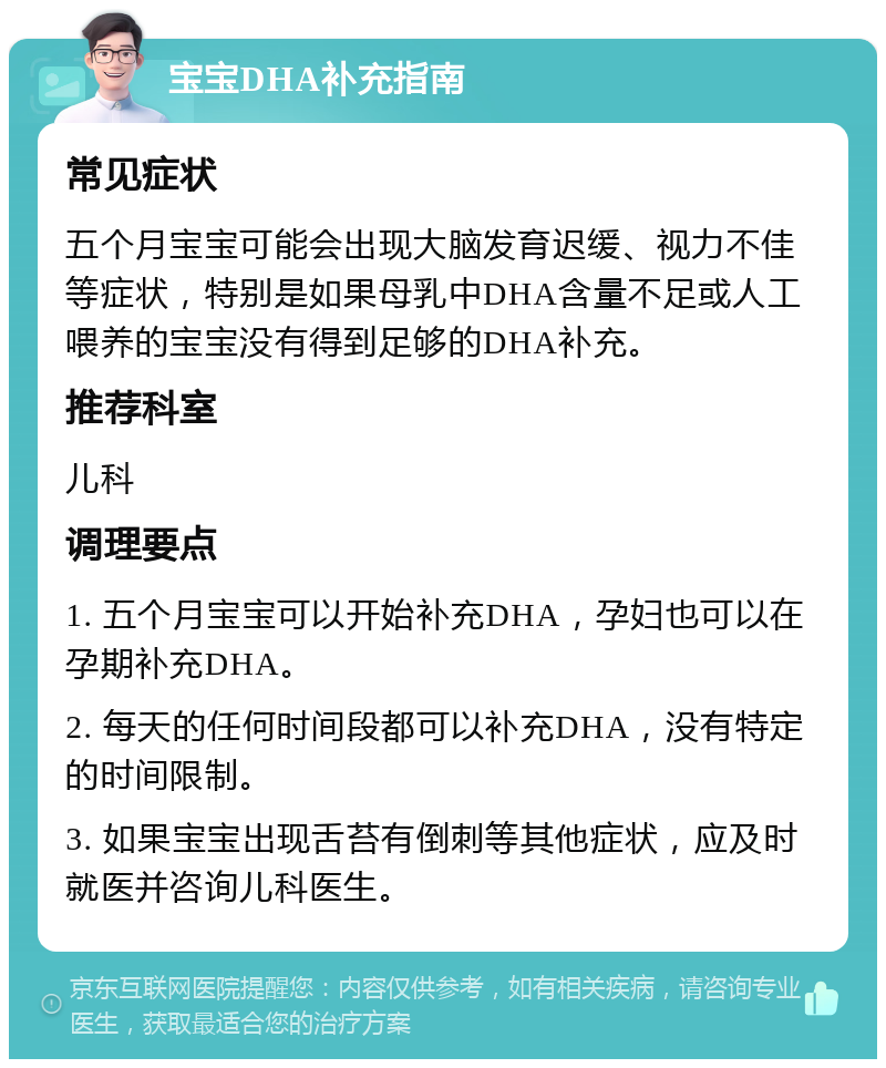 宝宝DHA补充指南 常见症状 五个月宝宝可能会出现大脑发育迟缓、视力不佳等症状，特别是如果母乳中DHA含量不足或人工喂养的宝宝没有得到足够的DHA补充。 推荐科室 儿科 调理要点 1. 五个月宝宝可以开始补充DHA，孕妇也可以在孕期补充DHA。 2. 每天的任何时间段都可以补充DHA，没有特定的时间限制。 3. 如果宝宝出现舌苔有倒刺等其他症状，应及时就医并咨询儿科医生。