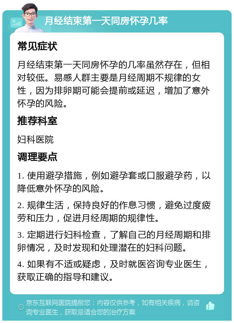 月经结束第一天同房怀孕几率 常见症状 月经结束第一天同房怀孕的几率虽然存在，但相对较低。易感人群主要是月经周期不规律的女性，因为排卵期可能会提前或延迟，增加了意外怀孕的风险。 推荐科室 妇科医院 调理要点 1. 使用避孕措施，例如避孕套或口服避孕药，以降低意外怀孕的风险。 2. 规律生活，保持良好的作息习惯，避免过度疲劳和压力，促进月经周期的规律性。 3. 定期进行妇科检查，了解自己的月经周期和排卵情况，及时发现和处理潜在的妇科问题。 4. 如果有不适或疑虑，及时就医咨询专业医生，获取正确的指导和建议。