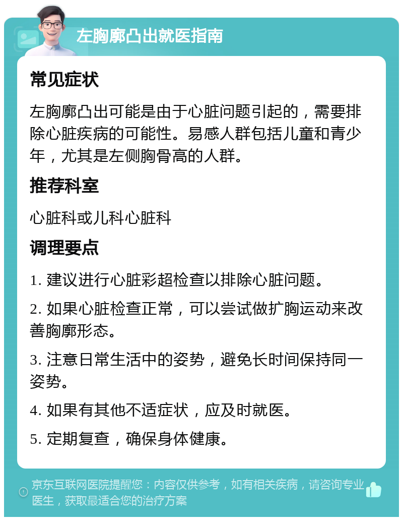 左胸廓凸出就医指南 常见症状 左胸廓凸出可能是由于心脏问题引起的，需要排除心脏疾病的可能性。易感人群包括儿童和青少年，尤其是左侧胸骨高的人群。 推荐科室 心脏科或儿科心脏科 调理要点 1. 建议进行心脏彩超检查以排除心脏问题。 2. 如果心脏检查正常，可以尝试做扩胸运动来改善胸廓形态。 3. 注意日常生活中的姿势，避免长时间保持同一姿势。 4. 如果有其他不适症状，应及时就医。 5. 定期复查，确保身体健康。