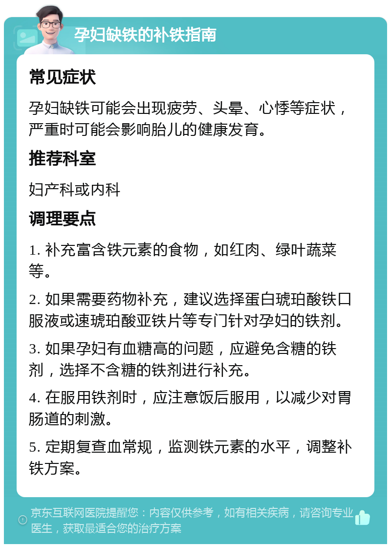 孕妇缺铁的补铁指南 常见症状 孕妇缺铁可能会出现疲劳、头晕、心悸等症状，严重时可能会影响胎儿的健康发育。 推荐科室 妇产科或内科 调理要点 1. 补充富含铁元素的食物，如红肉、绿叶蔬菜等。 2. 如果需要药物补充，建议选择蛋白琥珀酸铁口服液或速琥珀酸亚铁片等专门针对孕妇的铁剂。 3. 如果孕妇有血糖高的问题，应避免含糖的铁剂，选择不含糖的铁剂进行补充。 4. 在服用铁剂时，应注意饭后服用，以减少对胃肠道的刺激。 5. 定期复查血常规，监测铁元素的水平，调整补铁方案。