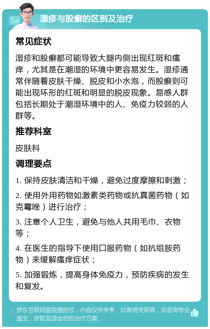 湿疹与股癣的区别及治疗 常见症状 湿疹和股癣都可能导致大腿内侧出现红斑和瘙痒，尤其是在潮湿的环境中更容易发生。湿疹通常伴随着皮肤干燥、脱皮和小水泡，而股癣则可能出现环形的红斑和明显的脱皮现象。易感人群包括长期处于潮湿环境中的人、免疫力较弱的人群等。 推荐科室 皮肤科 调理要点 1. 保持皮肤清洁和干燥，避免过度摩擦和刺激； 2. 使用外用药物如激素类药物或抗真菌药物（如克霉唑）进行治疗； 3. 注意个人卫生，避免与他人共用毛巾、衣物等； 4. 在医生的指导下使用口服药物（如抗组胺药物）来缓解瘙痒症状； 5. 加强锻炼，提高身体免疫力，预防疾病的发生和复发。