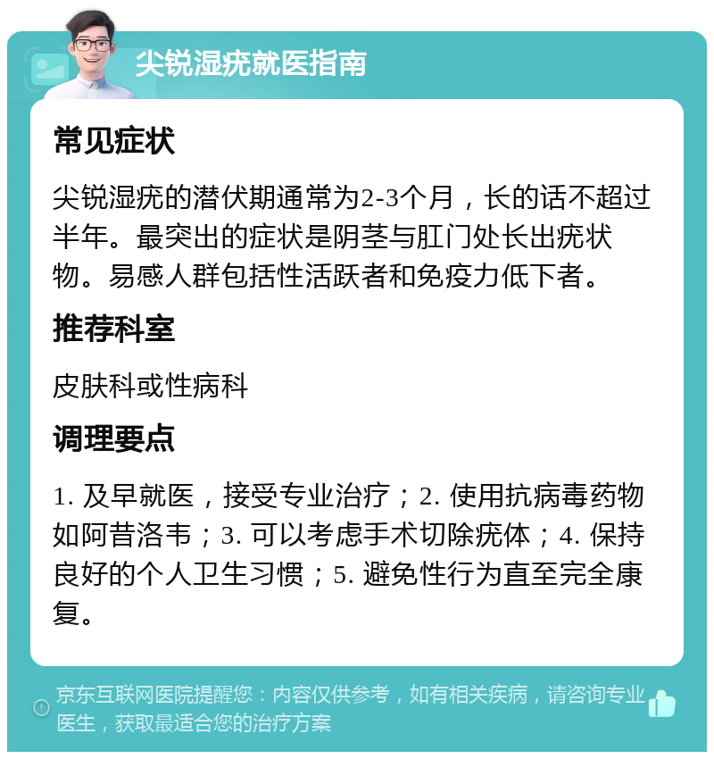 尖锐湿疣就医指南 常见症状 尖锐湿疣的潜伏期通常为2-3个月，长的话不超过半年。最突出的症状是阴茎与肛门处长出疣状物。易感人群包括性活跃者和免疫力低下者。 推荐科室 皮肤科或性病科 调理要点 1. 及早就医，接受专业治疗；2. 使用抗病毒药物如阿昔洛韦；3. 可以考虑手术切除疣体；4. 保持良好的个人卫生习惯；5. 避免性行为直至完全康复。