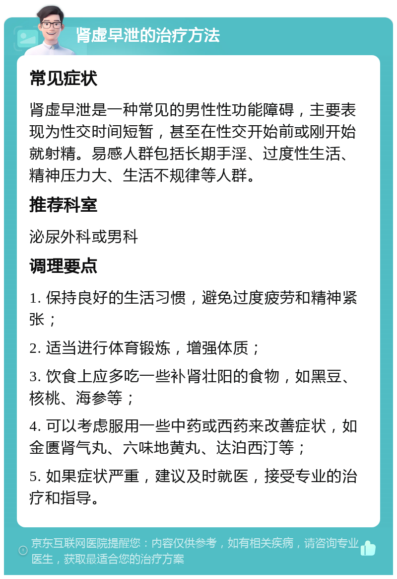 肾虚早泄的治疗方法 常见症状 肾虚早泄是一种常见的男性性功能障碍，主要表现为性交时间短暂，甚至在性交开始前或刚开始就射精。易感人群包括长期手淫、过度性生活、精神压力大、生活不规律等人群。 推荐科室 泌尿外科或男科 调理要点 1. 保持良好的生活习惯，避免过度疲劳和精神紧张； 2. 适当进行体育锻炼，增强体质； 3. 饮食上应多吃一些补肾壮阳的食物，如黑豆、核桃、海参等； 4. 可以考虑服用一些中药或西药来改善症状，如金匮肾气丸、六味地黄丸、达泊西汀等； 5. 如果症状严重，建议及时就医，接受专业的治疗和指导。