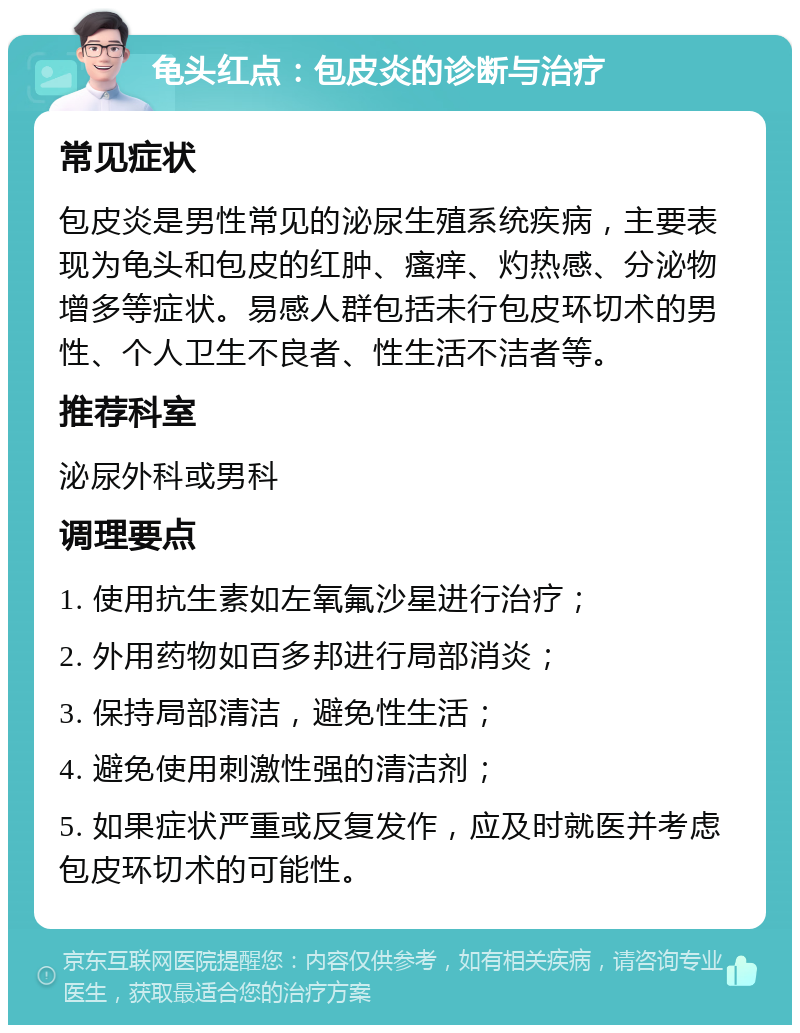 龟头红点：包皮炎的诊断与治疗 常见症状 包皮炎是男性常见的泌尿生殖系统疾病，主要表现为龟头和包皮的红肿、瘙痒、灼热感、分泌物增多等症状。易感人群包括未行包皮环切术的男性、个人卫生不良者、性生活不洁者等。 推荐科室 泌尿外科或男科 调理要点 1. 使用抗生素如左氧氟沙星进行治疗； 2. 外用药物如百多邦进行局部消炎； 3. 保持局部清洁，避免性生活； 4. 避免使用刺激性强的清洁剂； 5. 如果症状严重或反复发作，应及时就医并考虑包皮环切术的可能性。