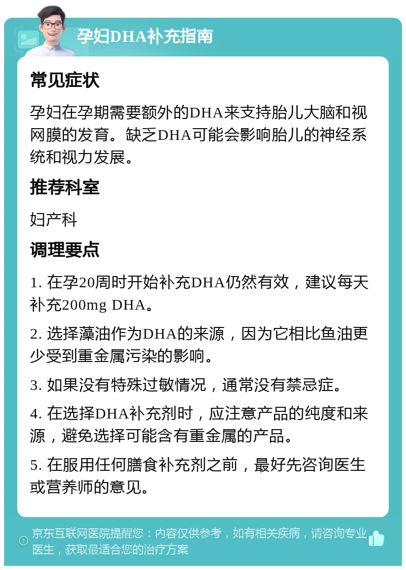 孕妇DHA补充指南 常见症状 孕妇在孕期需要额外的DHA来支持胎儿大脑和视网膜的发育。缺乏DHA可能会影响胎儿的神经系统和视力发展。 推荐科室 妇产科 调理要点 1. 在孕20周时开始补充DHA仍然有效，建议每天补充200mg DHA。 2. 选择藻油作为DHA的来源，因为它相比鱼油更少受到重金属污染的影响。 3. 如果没有特殊过敏情况，通常没有禁忌症。 4. 在选择DHA补充剂时，应注意产品的纯度和来源，避免选择可能含有重金属的产品。 5. 在服用任何膳食补充剂之前，最好先咨询医生或营养师的意见。