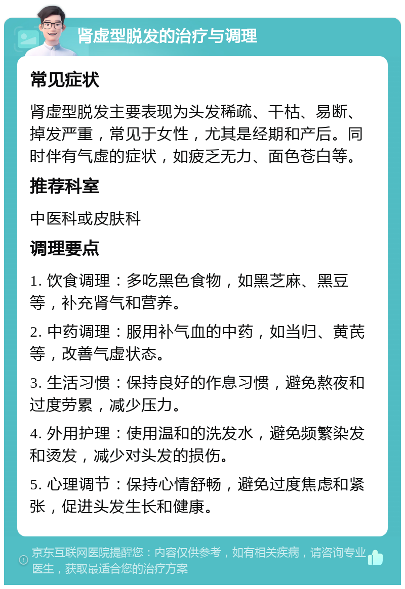 肾虚型脱发的治疗与调理 常见症状 肾虚型脱发主要表现为头发稀疏、干枯、易断、掉发严重，常见于女性，尤其是经期和产后。同时伴有气虚的症状，如疲乏无力、面色苍白等。 推荐科室 中医科或皮肤科 调理要点 1. 饮食调理：多吃黑色食物，如黑芝麻、黑豆等，补充肾气和营养。 2. 中药调理：服用补气血的中药，如当归、黄芪等，改善气虚状态。 3. 生活习惯：保持良好的作息习惯，避免熬夜和过度劳累，减少压力。 4. 外用护理：使用温和的洗发水，避免频繁染发和烫发，减少对头发的损伤。 5. 心理调节：保持心情舒畅，避免过度焦虑和紧张，促进头发生长和健康。